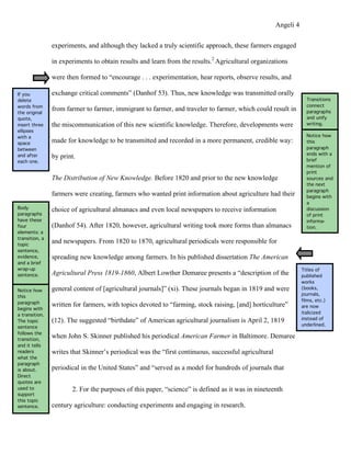 Angeli 4

                experiments, and although they lacked a truly scientific approach, these farmers engaged

                in experiments to obtain results and learn from the results.2 Agricultural organizations

                were then formed to “encourage . . . experimentation, hear reports, observe results, and

If you          exchange critical comments” (Danhof 53). Thus, new knowledge was transmitted orally
delete                                                                                                             Transitions
words from                                                                                                         connect
the original
                from farmer to farmer, immigrant to farmer, and traveler to farmer, which could result in          paragraphs
quote,                                                                                                             and unify
insert three    the miscommunication of this new scientific knowledge. Therefore, developments were                writing.
ellipses
with a                                                                                                             Notice how
space           made for knowledge to be transmitted and recorded in a more permanent, credible way:               this
between                                                                                                            paragraph
                                                                                                                   ends with a
and after       by print.                                                                                          brief
each one.
                                                                                                                   mention of
                                                                                                                   print
                The Distribution of New Knowledge. Before 1820 and prior to the new knowledge                      sources and
                                                                                                                   the next
                                                                                                                   paragraph
                farmers were creating, farmers who wanted print information about agriculture had their            begins with
                                                                                                                   a
Body            choice of agricultural almanacs and even local newspapers to receive information                   discussion
paragraphs                                                                                                         of print
have these                                                                                                         informa-
four            (Danhof 54). After 1820, however, agricultural writing took more forms than almanacs               tion.
elements: a
transition, a
topic
                and newspapers. From 1820 to 1870, agricultural periodicals were responsible for
sentence,
evidence,       spreading new knowledge among farmers. In his published dissertation The American
and a brief
wrap-up                                                                                                          Titles of
sentence.       Agricultural Press 1819-1860, Albert Lowther Demaree presents a “description of the              published
                                                                                                                 works
Notice how      general content of [agricultural journals]” (xi). These journals began in 1819 and were          (books,
                                                                                                                 journals,
this
                                                                                                                 films, etc.)
paragraph
                written for farmers, with topics devoted to “farming, stock raising, [and] horticulture”         are now
begins with
a transition.                                                                                                    italicized
                (12). The suggested “birthdate” of American agricultural journalism is April 2, 1819             instead of
The topic
                                                                                                                 underlined.
sentence
follows the
transition,
                when John S. Skinner published his periodical American Farmer in Baltimore. Demaree
and it tells
readers         writes that Skinner’s periodical was the “first continuous, successful agricultural
what the
paragraph
is about.       periodical in the United States” and “served as a model for hundreds of journals that
Direct
quotes are
used to                2. For the purposes of this paper, “science” is defined as it was in nineteenth
support
this topic
sentence.       century agriculture: conducting experiments and engaging in research.
 