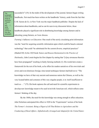 Angeli 5


The            succeeded it” (19). In the midst of the development of the journal, farmers began writing
paragraph
ends with a    handbooks. Not much has been written on the handbooks’ history, aside from the fact that
wrap-up
sentence,
“Despite       C.M. Saxton & Co. in New York was the major handbook publisher. Despite the lack of
the
lack . . .”,
while
               information about handbooks, and as can be seen in my discussion below, these
transi-
tioning to     handbooks played a significant role in distributing knowledge among farmers and in
the next
paragraph.
               educating young farmers, as I now discuss.

               Farming’s Influence on Education. One result of the newly circulating print information

               was the “need for acquiring scientific information upon which could be based a rational

               technology” that could “be substituted for the current diverse, empirical practices”

               (Danhof 69). In his 1825 book Nature and Reason Harmonized in the Practice of

               Husbandry, John Lorain begins his first chapter by stating that “[v]ery erroneous theories

               have been propagated” resulting in faulty farming methods (1). His words here create a

               framework for the rest of his book, as he offers his readers narratives of his own trials and

               errors and even dismisses foreign, time-tested techniques farmers had held on to: “The

               knowledge we have of that very ancient and numerous nation the Chinese, as well as the

               very located habits and costumes of this very singular people, is in itself insufficient to

               teach us . . .” (75). His book captures the call and need for scientific experiments to

               develop new knowledge meant to be used in/on/with American soil, which reflects some

               farmers’ thinking of the day.

                      By the 1860s, the need for this knowledge was strong enough to affect education.

               John Nicholson anticipated this effect in 1820 in the “Experiments” section of his book

               The Farmer’s Assistant; Being a Digest of All That Relates to Agriculture and the

               Conducting of Rural Affairs; Alphabetically Arranged and Adapted for the United States:
 