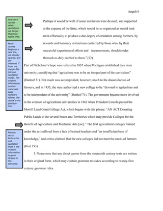 Angeli 6

Use block
quotes
                              Perhaps it would be well, if some institution were devised, and supported
when
quotations                    at the expense of the State, which would be so organized as would tend
are longer
than four-
typed lines.                  most effectually to produce a due degree of emulation among Farmers, by

Block                         rewards and honorary distinctions conferred by those who, by their
quotes
begin on a
new line,
                              successful experimental efforts and improvements, should render
are double-
spaced, and                   themselves duly entitled to them.3 (92)
are
indented 1”
from the       Part of Nicholson’s hope was realized in 1837 when Michigan established their state
margin. Do
not use        university, specifying that “agriculture was to be an integral part of the curriculum”
quotation
marks. The
citation       (Danhof 71). Not much was accomplished, however, much to the dissatisfaction of
information
(author
name and
               farmers, and in 1855, the state authorized a new college to be “devoted to agriculture and
page
number)        to be independent of the university” (Danhof 71). The government became more involved
follows the
quote’s end
punctua-
               in the creation of agricultural universities in 1862 when President Lincoln passed the
tion.
               Morrill Land Grant College Act, which begins with this phrase: “AN ACT Donating

               Public Lands to the several States and Territories which may provide Colleges for the

               Benefit of Agriculture and Mechanic Arts [sic].” The first agricultural colleges formed

Periods        under the act suffered from a lack of trained teachers and “an insufficient base of
occur
before the     knowledge,” and critics claimed that the new colleges did not meet the needs of farmers
end
quotation
mark if the    (Hurt 193).
citation
information
is given
                      3. Please note that any direct quotes from the nineteenth century texts are written
already in
the            in their original form, which may contain grammar mistakes according to twenty-first
sentence.

               century grammar rules.
 