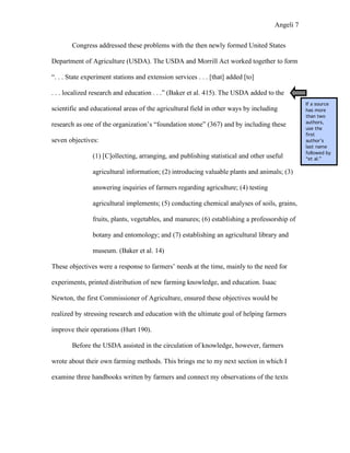 Angeli 7

        Congress addressed these problems with the then newly formed United States

Department of Agriculture (USDA). The USDA and Morrill Act worked together to form

“. . . State experiment stations and extension services . . . [that] added [to]

. . . localized research and education . . .” (Baker et al. 415). The USDA added to the
                                                                                               If a source
scientific and educational areas of the agricultural field in other ways by including          has more
                                                                                               than two
                                                                                               authors,
research as one of the organization’s “foundation stone” (367) and by including these
                                                                                               use the
                                                                                               first
seven objectives:                                                                              author’s
                                                                                               last name
                                                                                               followed by
                (1) [C]ollecting, arranging, and publishing statistical and other useful       “et al.”

                agricultural information; (2) introducing valuable plants and animals; (3)

                answering inquiries of farmers regarding agriculture; (4) testing

                agricultural implements; (5) conducting chemical analyses of soils, grains,

                fruits, plants, vegetables, and manures; (6) establishing a professorship of

                botany and entomology; and (7) establishing an agricultural library and

                museum. (Baker et al. 14)

These objectives were a response to farmers’ needs at the time, mainly to the need for

experiments, printed distribution of new farming knowledge, and education. Isaac

Newton, the first Commissioner of Agriculture, ensured these objectives would be

realized by stressing research and education with the ultimate goal of helping farmers

improve their operations (Hurt 190).

        Before the USDA assisted in the circulation of knowledge, however, farmers

wrote about their own farming methods. This brings me to my next section in which I

examine three handbooks written by farmers and connect my observations of the texts
 