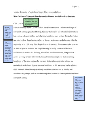 Angeli 8

               with the discussion of agricultural history I have presented above.

               Note: Sections of this paper have been deleted to shorten the length of the paper
                               The conclusion
                               “wraps up” what you
               CONCLUSION      have been discussing
                               in your paper.

Because        From examining Drown’s, Allen’s, and Crozier and Henderson’s handbooks in light of
this is a B-
level
header, the    nineteenth century agricultural history, I can say that science and education seem to have
paragraph
is not
               had a strong influence on how and why these handbooks were written. The authors’ ethos
intended.

               is created by how they align themselves as farmers with science and education either by
The
conclusion
               supporting or by criticizing them. Regardless of their stance, the authors needed to create
should
restate the
following:     an ethos to gain an audience, and they did this by including tables of information,
your topic,
your topic’s
importance,
               illustrations of animals and buildings, reasons for educational reform, and pieces of
your thesis,
and your       advice to young farmers in their texts. It would be interesting to see if other farming
supporting
points.
               handbooks of the same century also convey a similar ethos concerning science and

               education in agriculture. Recovering more handbooks in this way could lead to a better,

               more complete understanding of farming education, science’s role in farming and

               education, and perhaps even an understanding of the rhetoric of farming handbooks in the

               nineteenth century.                                                                       You may end
                                                                                                         your
                                                                                                         conclusion
                                                                                                         with a call for
                                                                                                         action or
                                                                                                         future
                                                                                                         research
                                                                                                         possibilities.
                                                                                                         You might
                                                                                                         also include
                                                                                                         what this
                                                                                                         would add to
                                                                                                         your topic’s
                                                                                                         field.
 