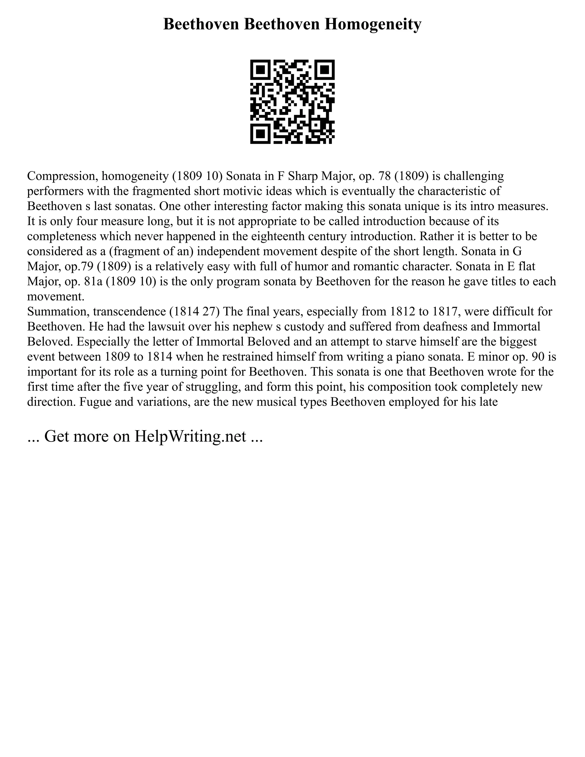 Beethoven Beethoven Homogeneity
Compression, homogeneity (1809 10) Sonata in F Sharp Major, op. 78 (1809) is challenging
performers with the fragmented short motivic ideas which is eventually the characteristic of
Beethoven s last sonatas. One other interesting factor making this sonata unique is its intro measures.
It is only four measure long, but it is not appropriate to be called introduction because of its
completeness which never happened in the eighteenth century introduction. Rather it is better to be
considered as a (fragment of an) independent movement despite of the short length. Sonata in G
Major, op.79 (1809) is a relatively easy with full of humor and romantic character. Sonata in E flat
Major, op. 81a (1809 10) is the only program sonata by Beethoven for the reason he gave titles to each
movement.
Summation, transcendence (1814 27) The final years, especially from 1812 to 1817, were difficult for
Beethoven. He had the lawsuit over his nephew s custody and suffered from deafness and Immortal
Beloved. Especially the letter of Immortal Beloved and an attempt to starve himself are the biggest
event between 1809 to 1814 when he restrained himself from writing a piano sonata. E minor op. 90 is
important for its role as a turning point for Beethoven. This sonata is one that Beethoven wrote for the
first time after the five year of struggling, and form this point, his composition took completely new
direction. Fugue and variations, are the new musical types Beethoven employed for his late
... Get more on HelpWriting.net ...
 