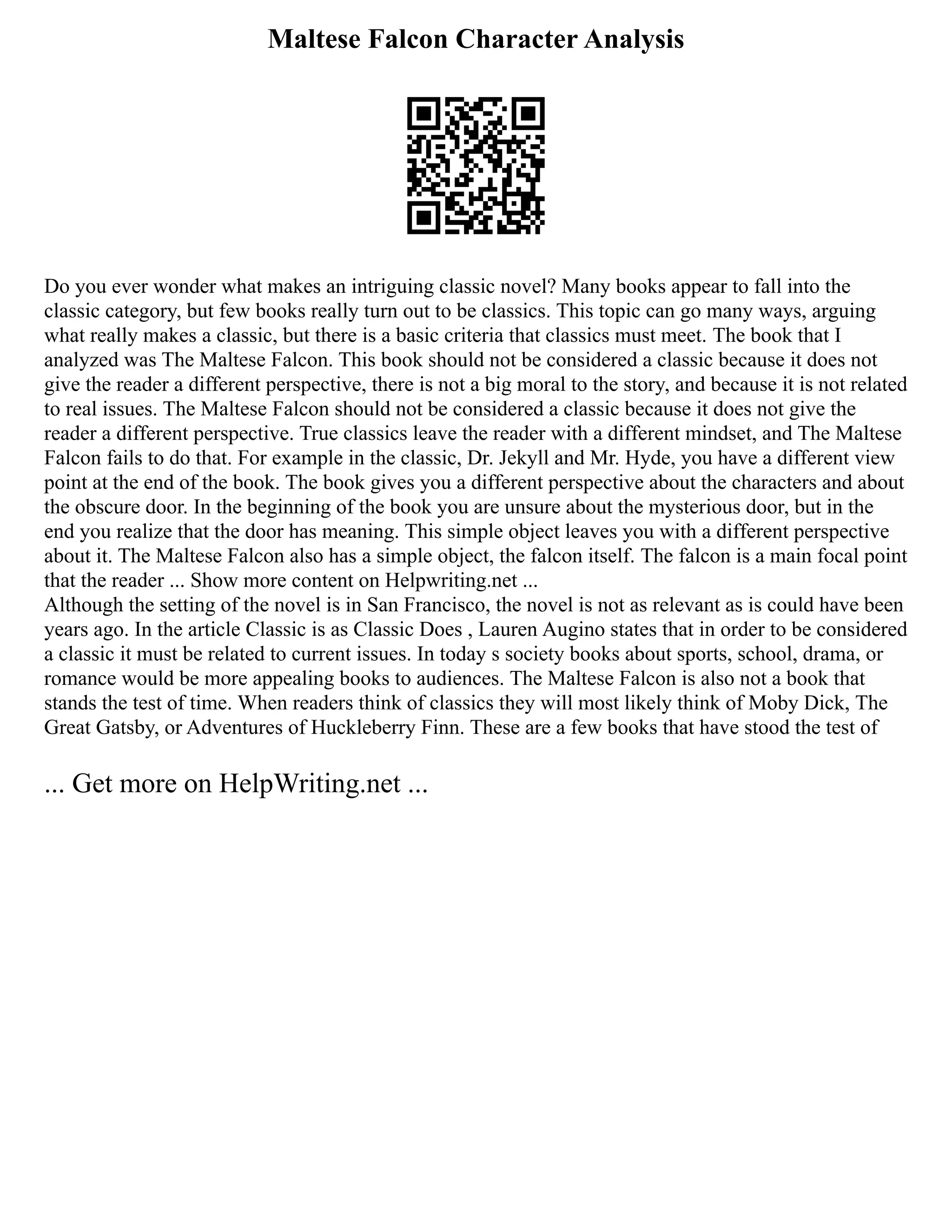 Maltese Falcon Character Analysis
Do you ever wonder what makes an intriguing classic novel? Many books appear to fall into the
classic category, but few books really turn out to be classics. This topic can go many ways, arguing
what really makes a classic, but there is a basic criteria that classics must meet. The book that I
analyzed was The Maltese Falcon. This book should not be considered a classic because it does not
give the reader a different perspective, there is not a big moral to the story, and because it is not related
to real issues. The Maltese Falcon should not be considered a classic because it does not give the
reader a different perspective. True classics leave the reader with a different mindset, and The Maltese
Falcon fails to do that. For example in the classic, Dr. Jekyll and Mr. Hyde, you have a different view
point at the end of the book. The book gives you a different perspective about the characters and about
the obscure door. In the beginning of the book you are unsure about the mysterious door, but in the
end you realize that the door has meaning. This simple object leaves you with a different perspective
about it. The Maltese Falcon also has a simple object, the falcon itself. The falcon is a main focal point
that the reader ... Show more content on Helpwriting.net ...
Although the setting of the novel is in San Francisco, the novel is not as relevant as is could have been
years ago. In the article Classic is as Classic Does , Lauren Augino states that in order to be considered
a classic it must be related to current issues. In today s society books about sports, school, drama, or
romance would be more appealing books to audiences. The Maltese Falcon is also not a book that
stands the test of time. When readers think of classics they will most likely think of Moby Dick, The
Great Gatsby, or Adventures of Huckleberry Finn. These are a few books that have stood the test of
... Get more on HelpWriting.net ...
 