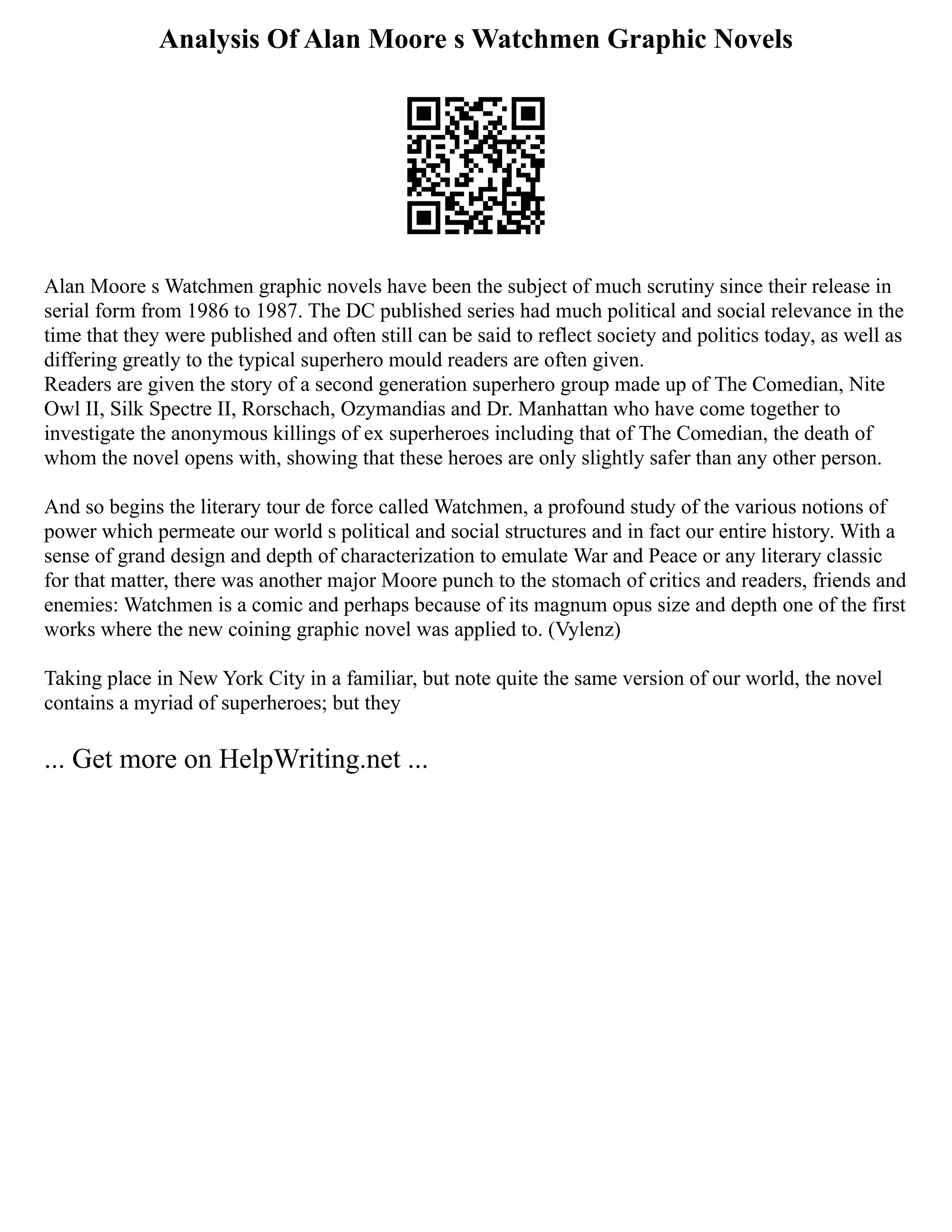 Analysis Of Alan Moore s Watchmen Graphic Novels
Alan Moore s Watchmen graphic novels have been the subject of much scrutiny since their release in
serial form from 1986 to 1987. The DC published series had much political and social relevance in the
time that they were published and often still can be said to reflect society and politics today, as well as
differing greatly to the typical superhero mould readers are often given.
Readers are given the story of a second generation superhero group made up of The Comedian, Nite
Owl II, Silk Spectre II, Rorschach, Ozymandias and Dr. Manhattan who have come together to
investigate the anonymous killings of ex superheroes including that of The Comedian, the death of
whom the novel opens with, showing that these heroes are only slightly safer than any other person.
And so begins the literary tour de force called Watchmen, a profound study of the various notions of
power which permeate our world s political and social structures and in fact our entire history. With a
sense of grand design and depth of characterization to emulate War and Peace or any literary classic
for that matter, there was another major Moore punch to the stomach of critics and readers, friends and
enemies: Watchmen is a comic and perhaps because of its magnum opus size and depth one of the first
works where the new coining graphic novel was applied to. (Vylenz)
Taking place in New York City in a familiar, but note quite the same version of our world, the novel
contains a myriad of superheroes; but they
... Get more on HelpWriting.net ...
 