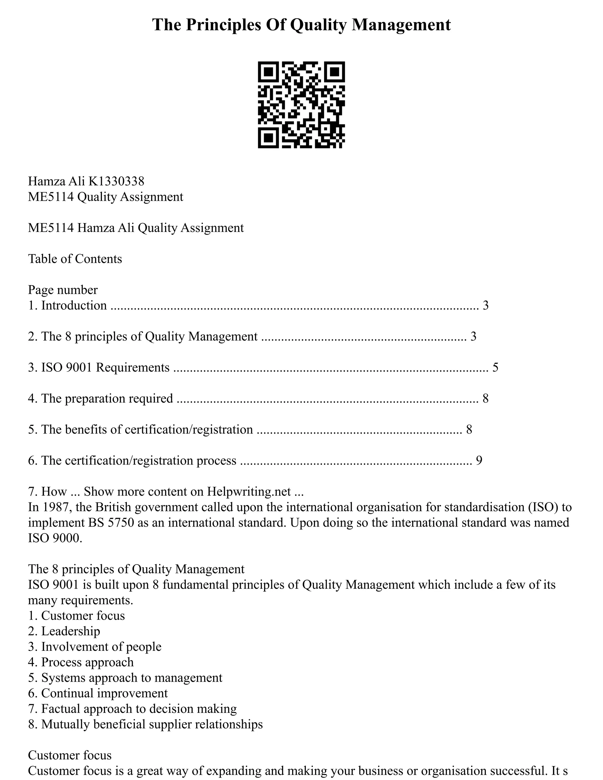 The Principles Of Quality Management
Hamza Ali K1330338
ME5114 Quality Assignment
ME5114 Hamza Ali Quality Assignment
Table of Contents
Page number
1. Introduction ............................................................................................................... 3
2. The 8 principles of Quality Management .............................................................. 3
3. ISO 9001 Requirements ............................................................................................... 5
4. The preparation required ........................................................................................... 8
5. The benefits of certification/registration .............................................................. 8
6. The certification/registration process ...................................................................... 9
7. How ... Show more content on Helpwriting.net ...
In 1987, the British government called upon the international organisation for standardisation (ISO) to
implement BS 5750 as an international standard. Upon doing so the international standard was named
ISO 9000.
The 8 principles of Quality Management
ISO 9001 is built upon 8 fundamental principles of Quality Management which include a few of its
many requirements.
1. Customer focus
2. Leadership
3. Involvement of people
4. Process approach
5. Systems approach to management
6. Continual improvement
7. Factual approach to decision making
8. Mutually beneficial supplier relationships
Customer focus
Customer focus is a great way of expanding and making your business or organisation successful. It s
 