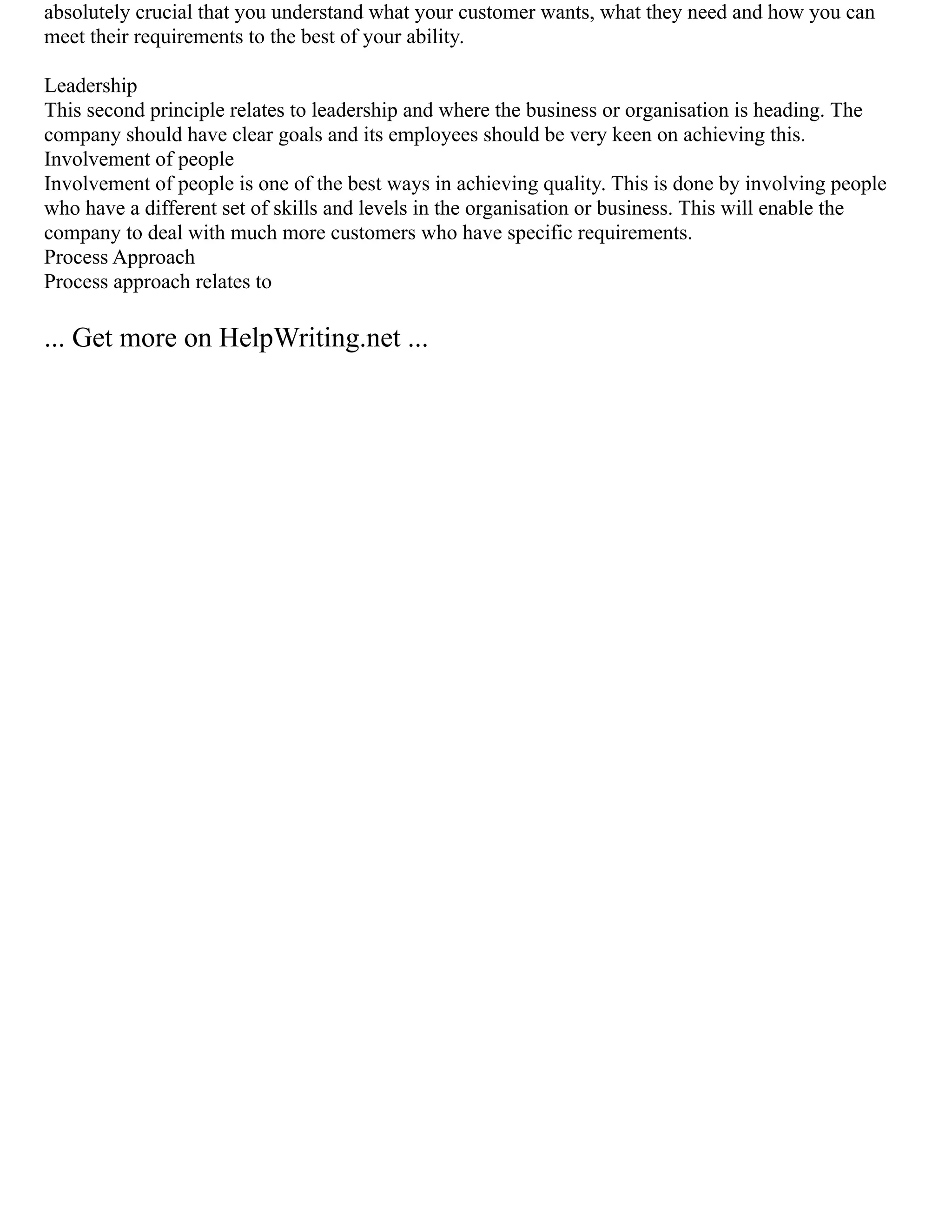 absolutely crucial that you understand what your customer wants, what they need and how you can
meet their requirements to the best of your ability.
Leadership
This second principle relates to leadership and where the business or organisation is heading. The
company should have clear goals and its employees should be very keen on achieving this.
Involvement of people
Involvement of people is one of the best ways in achieving quality. This is done by involving people
who have a different set of skills and levels in the organisation or business. This will enable the
company to deal with much more customers who have specific requirements.
Process Approach
Process approach relates to
... Get more on HelpWriting.net ...
 