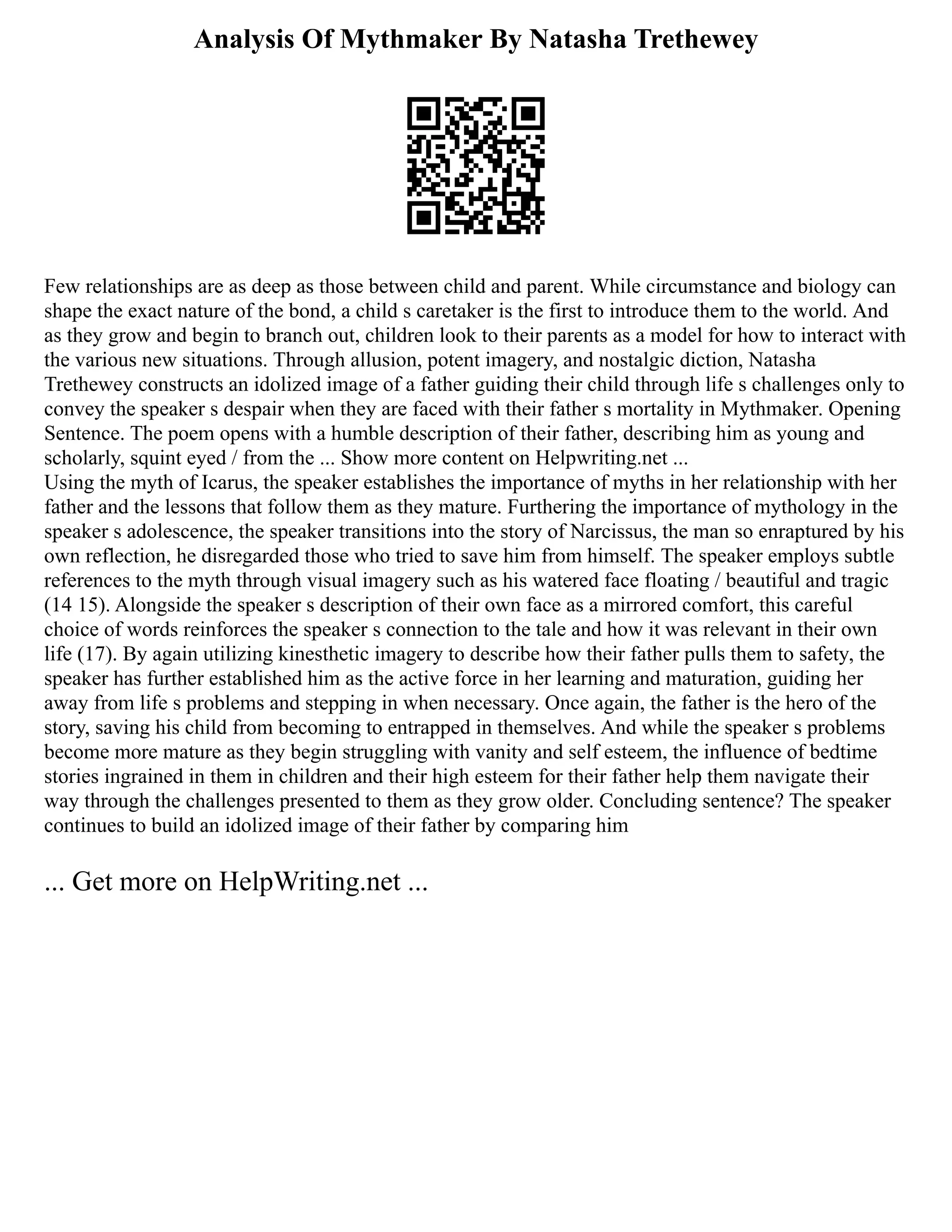 Analysis Of Mythmaker By Natasha Trethewey
Few relationships are as deep as those between child and parent. While circumstance and biology can
shape the exact nature of the bond, a child s caretaker is the first to introduce them to the world. And
as they grow and begin to branch out, children look to their parents as a model for how to interact with
the various new situations. Through allusion, potent imagery, and nostalgic diction, Natasha
Trethewey constructs an idolized image of a father guiding their child through life s challenges only to
convey the speaker s despair when they are faced with their father s mortality in Mythmaker. Opening
Sentence. The poem opens with a humble description of their father, describing him as young and
scholarly, squint eyed / from the ... Show more content on Helpwriting.net ...
Using the myth of Icarus, the speaker establishes the importance of myths in her relationship with her
father and the lessons that follow them as they mature. Furthering the importance of mythology in the
speaker s adolescence, the speaker transitions into the story of Narcissus, the man so enraptured by his
own reflection, he disregarded those who tried to save him from himself. The speaker employs subtle
references to the myth through visual imagery such as his watered face floating / beautiful and tragic
(14 15). Alongside the speaker s description of their own face as a mirrored comfort, this careful
choice of words reinforces the speaker s connection to the tale and how it was relevant in their own
life (17). By again utilizing kinesthetic imagery to describe how their father pulls them to safety, the
speaker has further established him as the active force in her learning and maturation, guiding her
away from life s problems and stepping in when necessary. Once again, the father is the hero of the
story, saving his child from becoming to entrapped in themselves. And while the speaker s problems
become more mature as they begin struggling with vanity and self esteem, the influence of bedtime
stories ingrained in them in children and their high esteem for their father help them navigate their
way through the challenges presented to them as they grow older. Concluding sentence? The speaker
continues to build an idolized image of their father by comparing him
... Get more on HelpWriting.net ...
 