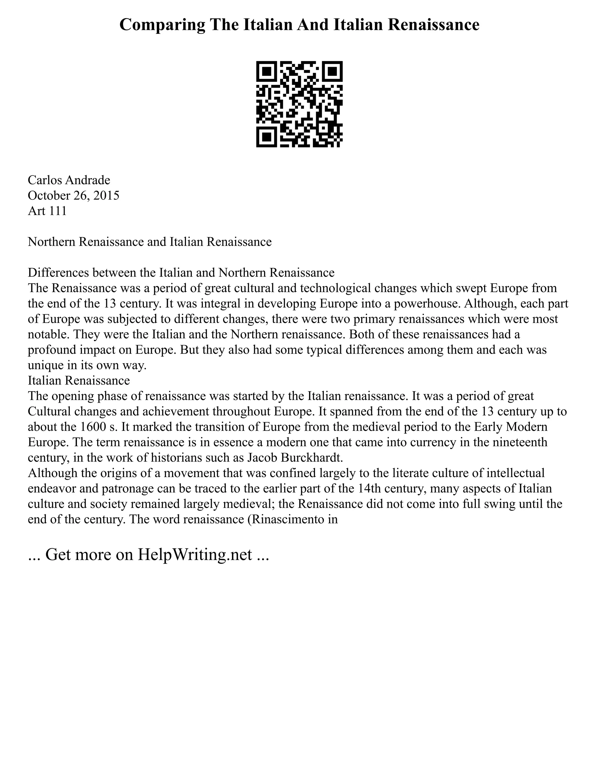Comparing The Italian And Italian Renaissance
Carlos Andrade
October 26, 2015
Art 111
Northern Renaissance and Italian Renaissance
Differences between the Italian and Northern Renaissance
The Renaissance was a period of great cultural and technological changes which swept Europe from
the end of the 13 century. It was integral in developing Europe into a powerhouse. Although, each part
of Europe was subjected to different changes, there were two primary renaissances which were most
notable. They were the Italian and the Northern renaissance. Both of these renaissances had a
profound impact on Europe. But they also had some typical differences among them and each was
unique in its own way.
Italian Renaissance
The opening phase of renaissance was started by the Italian renaissance. It was a period of great
Cultural changes and achievement throughout Europe. It spanned from the end of the 13 century up to
about the 1600 s. It marked the transition of Europe from the medieval period to the Early Modern
Europe. The term renaissance is in essence a modern one that came into currency in the nineteenth
century, in the work of historians such as Jacob Burckhardt.
Although the origins of a movement that was confined largely to the literate culture of intellectual
endeavor and patronage can be traced to the earlier part of the 14th century, many aspects of Italian
culture and society remained largely medieval; the Renaissance did not come into full swing until the
end of the century. The word renaissance (Rinascimento in
... Get more on HelpWriting.net ...
 