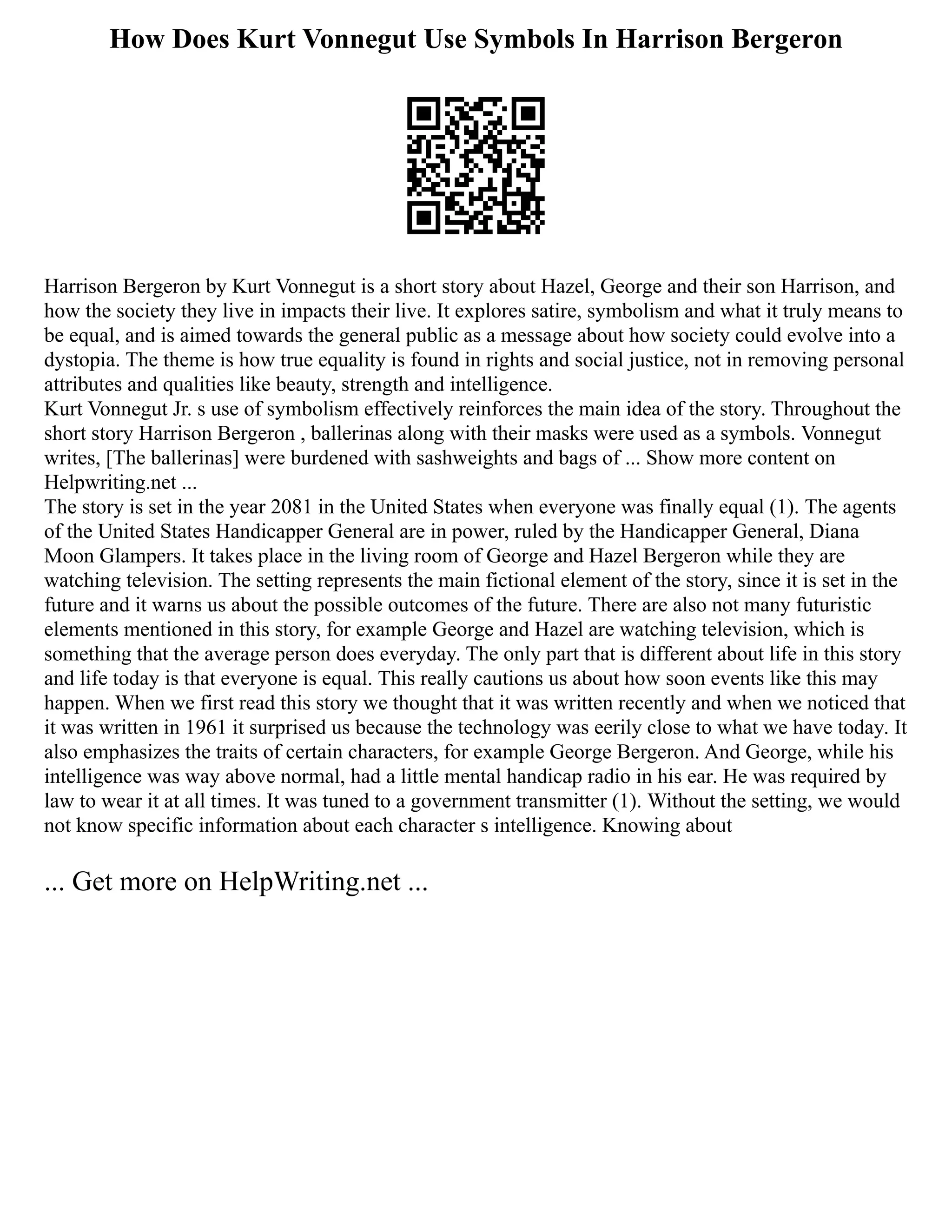 How Does Kurt Vonnegut Use Symbols In Harrison Bergeron
Harrison Bergeron by Kurt Vonnegut is a short story about Hazel, George and their son Harrison, and
how the society they live in impacts their live. It explores satire, symbolism and what it truly means to
be equal, and is aimed towards the general public as a message about how society could evolve into a
dystopia. The theme is how true equality is found in rights and social justice, not in removing personal
attributes and qualities like beauty, strength and intelligence.
Kurt Vonnegut Jr. s use of symbolism effectively reinforces the main idea of the story. Throughout the
short story Harrison Bergeron , ballerinas along with their masks were used as a symbols. Vonnegut
writes, [The ballerinas] were burdened with sashweights and bags of ... Show more content on
Helpwriting.net ...
The story is set in the year 2081 in the United States when everyone was finally equal (1). The agents
of the United States Handicapper General are in power, ruled by the Handicapper General, Diana
Moon Glampers. It takes place in the living room of George and Hazel Bergeron while they are
watching television. The setting represents the main fictional element of the story, since it is set in the
future and it warns us about the possible outcomes of the future. There are also not many futuristic
elements mentioned in this story, for example George and Hazel are watching television, which is
something that the average person does everyday. The only part that is different about life in this story
and life today is that everyone is equal. This really cautions us about how soon events like this may
happen. When we first read this story we thought that it was written recently and when we noticed that
it was written in 1961 it surprised us because the technology was eerily close to what we have today. It
also emphasizes the traits of certain characters, for example George Bergeron. And George, while his
intelligence was way above normal, had a little mental handicap radio in his ear. He was required by
law to wear it at all times. It was tuned to a government transmitter (1). Without the setting, we would
not know specific information about each character s intelligence. Knowing about
... Get more on HelpWriting.net ...
 
