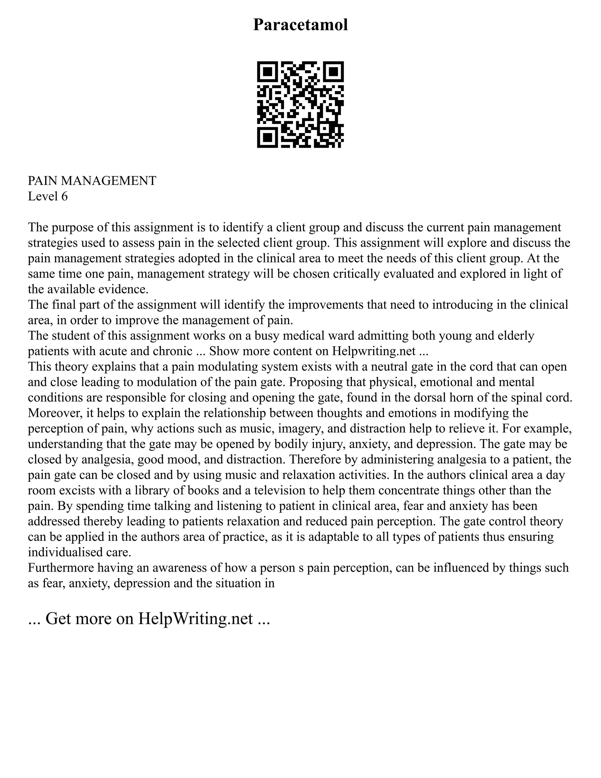 Paracetamol
PAIN MANAGEMENT
Level 6
The purpose of this assignment is to identify a client group and discuss the current pain management
strategies used to assess pain in the selected client group. This assignment will explore and discuss the
pain management strategies adopted in the clinical area to meet the needs of this client group. At the
same time one pain, management strategy will be chosen critically evaluated and explored in light of
the available evidence.
The final part of the assignment will identify the improvements that need to introducing in the clinical
area, in order to improve the management of pain.
The student of this assignment works on a busy medical ward admitting both young and elderly
patients with acute and chronic ... Show more content on Helpwriting.net ...
This theory explains that a pain modulating system exists with a neutral gate in the cord that can open
and close leading to modulation of the pain gate. Proposing that physical, emotional and mental
conditions are responsible for closing and opening the gate, found in the dorsal horn of the spinal cord.
Moreover, it helps to explain the relationship between thoughts and emotions in modifying the
perception of pain, why actions such as music, imagery, and distraction help to relieve it. For example,
understanding that the gate may be opened by bodily injury, anxiety, and depression. The gate may be
closed by analgesia, good mood, and distraction. Therefore by administering analgesia to a patient, the
pain gate can be closed and by using music and relaxation activities. In the authors clinical area a day
room excists with a library of books and a television to help them concentrate things other than the
pain. By spending time talking and listening to patient in clinical area, fear and anxiety has been
addressed thereby leading to patients relaxation and reduced pain perception. The gate control theory
can be applied in the authors area of practice, as it is adaptable to all types of patients thus ensuring
individualised care.
Furthermore having an awareness of how a person s pain perception, can be influenced by things such
as fear, anxiety, depression and the situation in
... Get more on HelpWriting.net ...
 