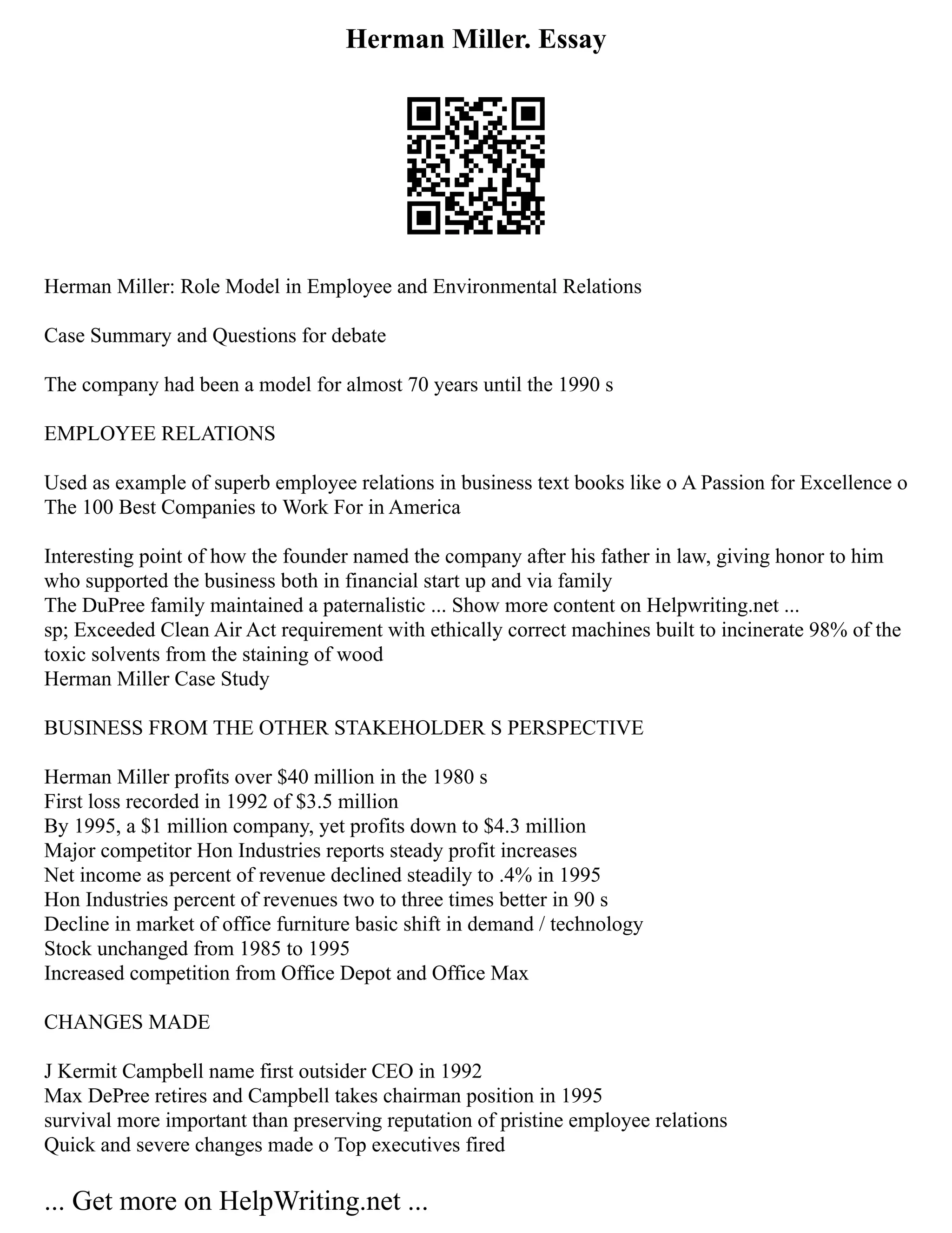 Herman Miller. Essay
Herman Miller: Role Model in Employee and Environmental Relations
Case Summary and Questions for debate
The company had been a model for almost 70 years until the 1990 s
EMPLOYEE RELATIONS
Used as example of superb employee relations in business text books like o A Passion for Excellence o
The 100 Best Companies to Work For in America
Interesting point of how the founder named the company after his father in law, giving honor to him
who supported the business both in financial start up and via family
The DuPree family maintained a paternalistic ... Show more content on Helpwriting.net ...
sp; Exceeded Clean Air Act requirement with ethically correct machines built to incinerate 98% of the
toxic solvents from the staining of wood
Herman Miller Case Study
BUSINESS FROM THE OTHER STAKEHOLDER S PERSPECTIVE
Herman Miller profits over $40 million in the 1980 s
First loss recorded in 1992 of $3.5 million
By 1995, a $1 million company, yet profits down to $4.3 million
Major competitor Hon Industries reports steady profit increases
Net income as percent of revenue declined steadily to .4% in 1995
Hon Industries percent of revenues two to three times better in 90 s
Decline in market of office furniture basic shift in demand / technology
Stock unchanged from 1985 to 1995
Increased competition from Office Depot and Office Max
CHANGES MADE
J Kermit Campbell name first outsider CEO in 1992
Max DePree retires and Campbell takes chairman position in 1995
survival more important than preserving reputation of pristine employee relations
Quick and severe changes made o Top executives fired
... Get more on HelpWriting.net ...
 