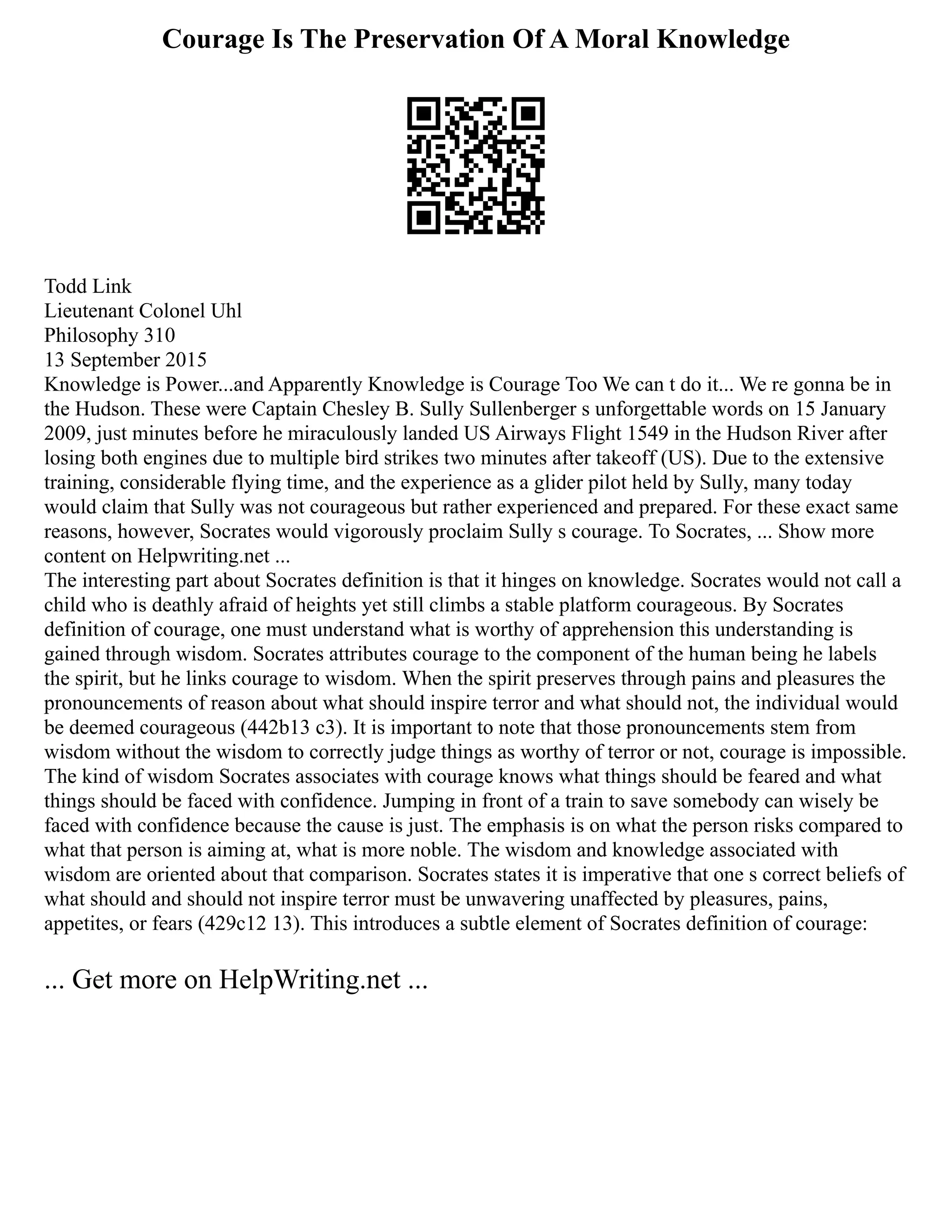 Courage Is The Preservation Of A Moral Knowledge
Todd Link
Lieutenant Colonel Uhl
Philosophy 310
13 September 2015
Knowledge is Power...and Apparently Knowledge is Courage Too We can t do it... We re gonna be in
the Hudson. These were Captain Chesley B. Sully Sullenberger s unforgettable words on 15 January
2009, just minutes before he miraculously landed US Airways Flight 1549 in the Hudson River after
losing both engines due to multiple bird strikes two minutes after takeoff (US). Due to the extensive
training, considerable flying time, and the experience as a glider pilot held by Sully, many today
would claim that Sully was not courageous but rather experienced and prepared. For these exact same
reasons, however, Socrates would vigorously proclaim Sully s courage. To Socrates, ... Show more
content on Helpwriting.net ...
The interesting part about Socrates definition is that it hinges on knowledge. Socrates would not call a
child who is deathly afraid of heights yet still climbs a stable platform courageous. By Socrates
definition of courage, one must understand what is worthy of apprehension this understanding is
gained through wisdom. Socrates attributes courage to the component of the human being he labels
the spirit, but he links courage to wisdom. When the spirit preserves through pains and pleasures the
pronouncements of reason about what should inspire terror and what should not, the individual would
be deemed courageous (442b13 c3). It is important to note that those pronouncements stem from
wisdom without the wisdom to correctly judge things as worthy of terror or not, courage is impossible.
The kind of wisdom Socrates associates with courage knows what things should be feared and what
things should be faced with confidence. Jumping in front of a train to save somebody can wisely be
faced with confidence because the cause is just. The emphasis is on what the person risks compared to
what that person is aiming at, what is more noble. The wisdom and knowledge associated with
wisdom are oriented about that comparison. Socrates states it is imperative that one s correct beliefs of
what should and should not inspire terror must be unwavering unaffected by pleasures, pains,
appetites, or fears (429c12 13). This introduces a subtle element of Socrates definition of courage:
... Get more on HelpWriting.net ...
 