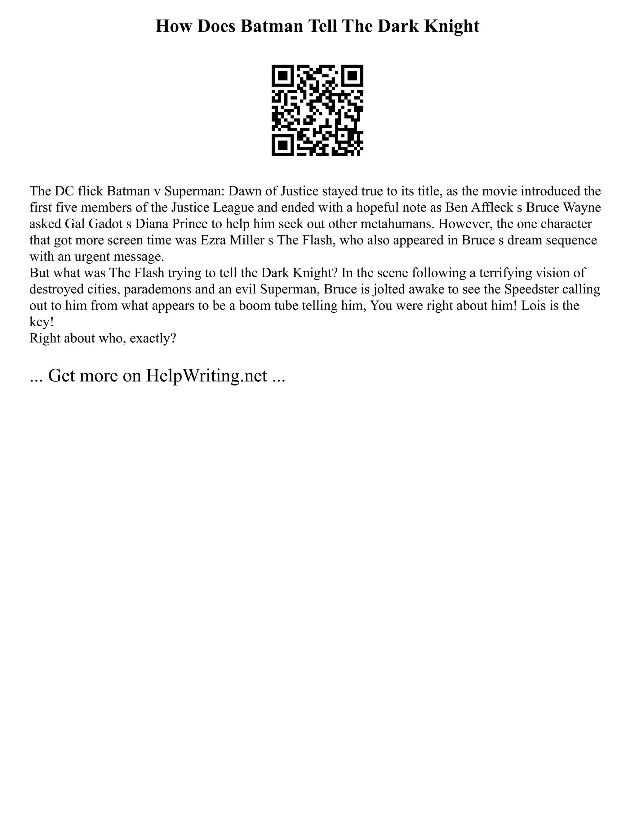 How Does Batman Tell The Dark Knight
The DC flick Batman v Superman: Dawn of Justice stayed true to its title, as the movie introduced the
first five members of the Justice League and ended with a hopeful note as Ben Affleck s Bruce Wayne
asked Gal Gadot s Diana Prince to help him seek out other metahumans. However, the one character
that got more screen time was Ezra Miller s The Flash, who also appeared in Bruce s dream sequence
with an urgent message.
But what was The Flash trying to tell the Dark Knight? In the scene following a terrifying vision of
destroyed cities, parademons and an evil Superman, Bruce is jolted awake to see the Speedster calling
out to him from what appears to be a boom tube telling him, You were right about him! Lois is the
key!
Right about who, exactly?
... Get more on HelpWriting.net ...
 