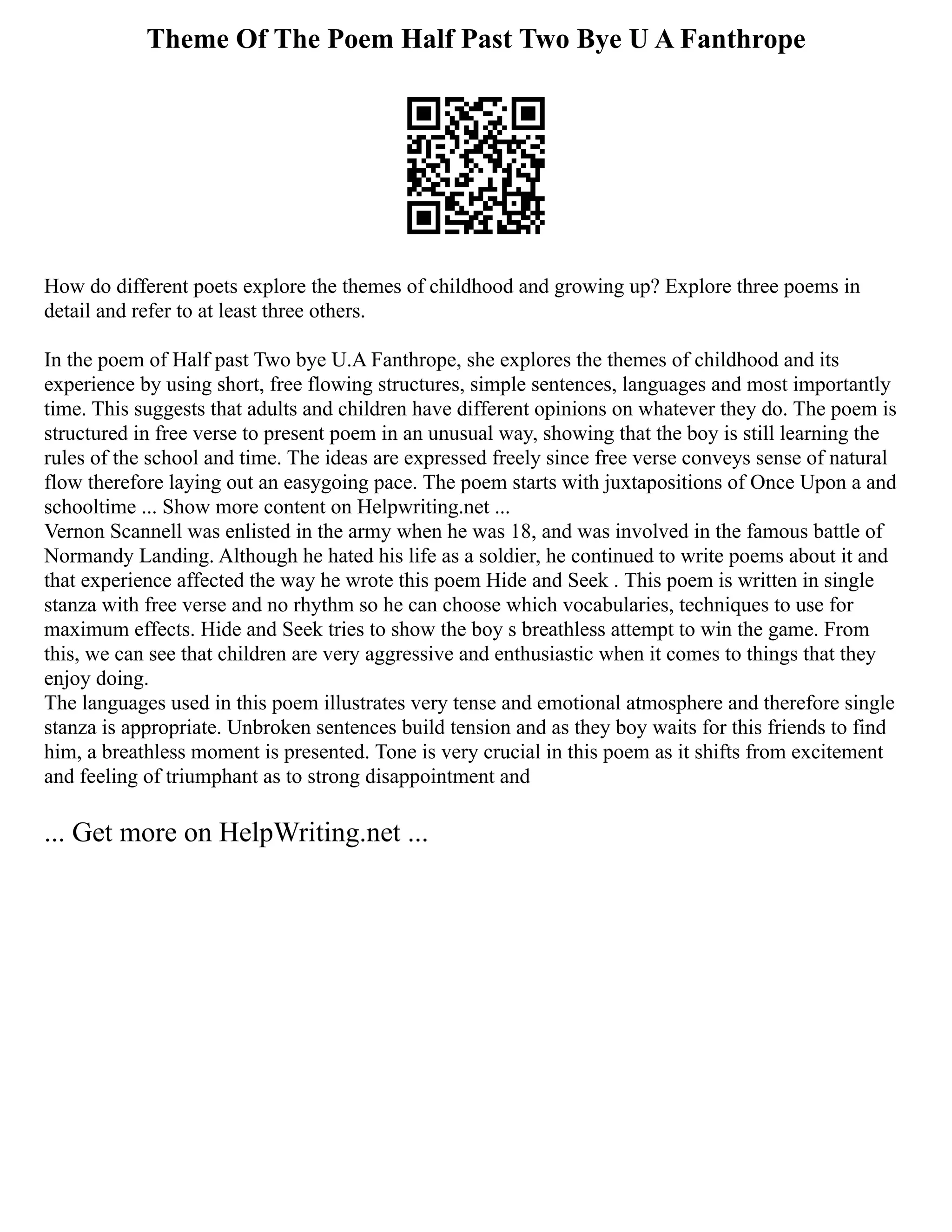 Theme Of The Poem Half Past Two Bye U A Fanthrope
How do different poets explore the themes of childhood and growing up? Explore three poems in
detail and refer to at least three others.
In the poem of Half past Two bye U.A Fanthrope, she explores the themes of childhood and its
experience by using short, free flowing structures, simple sentences, languages and most importantly
time. This suggests that adults and children have different opinions on whatever they do. The poem is
structured in free verse to present poem in an unusual way, showing that the boy is still learning the
rules of the school and time. The ideas are expressed freely since free verse conveys sense of natural
flow therefore laying out an easygoing pace. The poem starts with juxtapositions of Once Upon a and
schooltime ... Show more content on Helpwriting.net ...
Vernon Scannell was enlisted in the army when he was 18, and was involved in the famous battle of
Normandy Landing. Although he hated his life as a soldier, he continued to write poems about it and
that experience affected the way he wrote this poem Hide and Seek . This poem is written in single
stanza with free verse and no rhythm so he can choose which vocabularies, techniques to use for
maximum effects. Hide and Seek tries to show the boy s breathless attempt to win the game. From
this, we can see that children are very aggressive and enthusiastic when it comes to things that they
enjoy doing.
The languages used in this poem illustrates very tense and emotional atmosphere and therefore single
stanza is appropriate. Unbroken sentences build tension and as they boy waits for this friends to find
him, a breathless moment is presented. Tone is very crucial in this poem as it shifts from excitement
and feeling of triumphant as to strong disappointment and
... Get more on HelpWriting.net ...
 