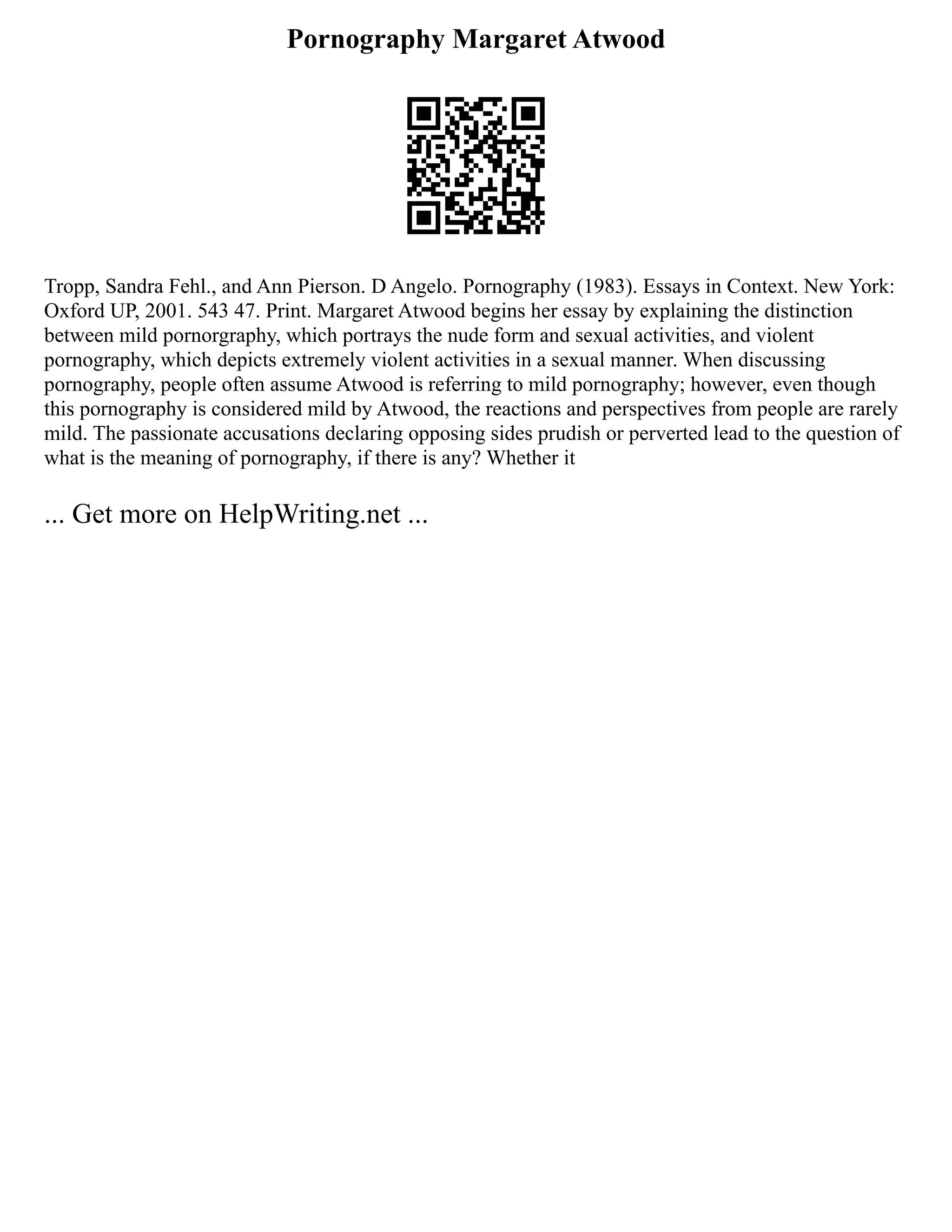 Pornography Margaret Atwood
Tropp, Sandra Fehl., and Ann Pierson. D Angelo. Pornography (1983). Essays in Context. New York:
Oxford UP, 2001. 543 47. Print. Margaret Atwood begins her essay by explaining the distinction
between mild pornorgraphy, which portrays the nude form and sexual activities, and violent
pornography, which depicts extremely violent activities in a sexual manner. When discussing
pornography, people often assume Atwood is referring to mild pornography; however, even though
this pornography is considered mild by Atwood, the reactions and perspectives from people are rarely
mild. The passionate accusations declaring opposing sides prudish or perverted lead to the question of
what is the meaning of pornography, if there is any? Whether it
... Get more on HelpWriting.net ...
 