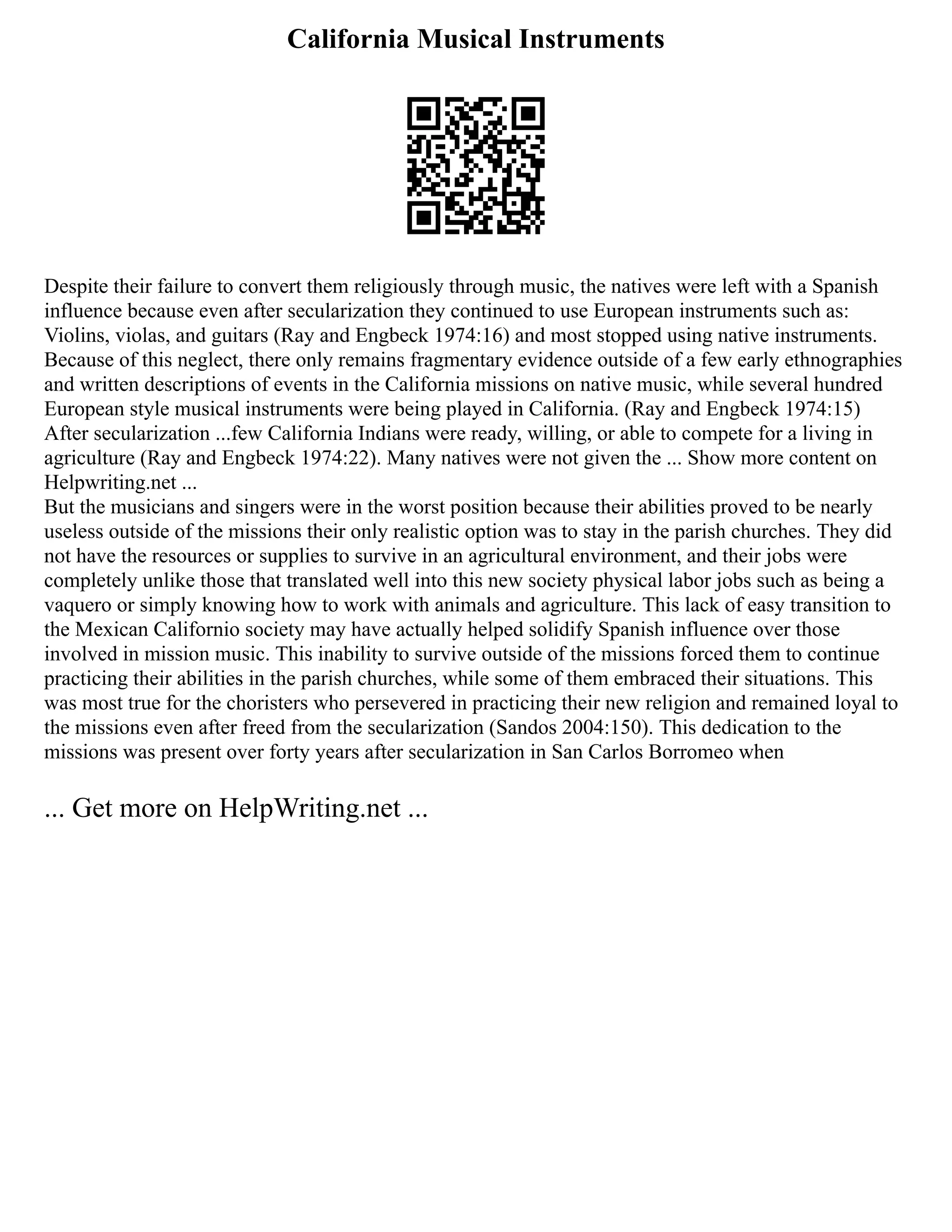 California Musical Instruments
Despite their failure to convert them religiously through music, the natives were left with a Spanish
influence because even after secularization they continued to use European instruments such as:
Violins, violas, and guitars (Ray and Engbeck 1974:16) and most stopped using native instruments.
Because of this neglect, there only remains fragmentary evidence outside of a few early ethnographies
and written descriptions of events in the California missions on native music, while several hundred
European style musical instruments were being played in California. (Ray and Engbeck 1974:15)
After secularization ...few California Indians were ready, willing, or able to compete for a living in
agriculture (Ray and Engbeck 1974:22). Many natives were not given the ... Show more content on
Helpwriting.net ...
But the musicians and singers were in the worst position because their abilities proved to be nearly
useless outside of the missions their only realistic option was to stay in the parish churches. They did
not have the resources or supplies to survive in an agricultural environment, and their jobs were
completely unlike those that translated well into this new society physical labor jobs such as being a
vaquero or simply knowing how to work with animals and agriculture. This lack of easy transition to
the Mexican Californio society may have actually helped solidify Spanish influence over those
involved in mission music. This inability to survive outside of the missions forced them to continue
practicing their abilities in the parish churches, while some of them embraced their situations. This
was most true for the choristers who persevered in practicing their new religion and remained loyal to
the missions even after freed from the secularization (Sandos 2004:150). This dedication to the
missions was present over forty years after secularization in San Carlos Borromeo when
... Get more on HelpWriting.net ...
 