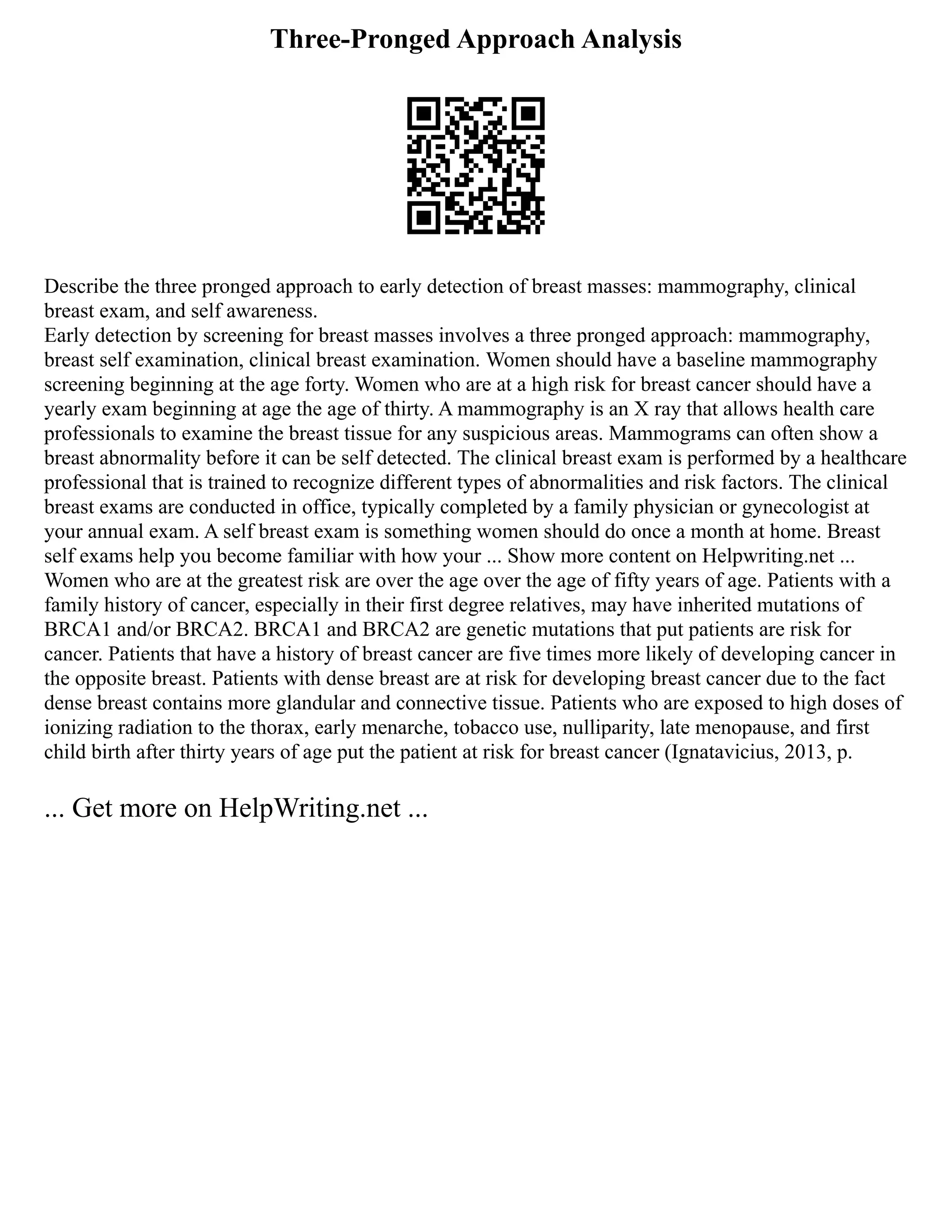 Three-Pronged Approach Analysis
Describe the three pronged approach to early detection of breast masses: mammography, clinical
breast exam, and self awareness.
Early detection by screening for breast masses involves a three pronged approach: mammography,
breast self examination, clinical breast examination. Women should have a baseline mammography
screening beginning at the age forty. Women who are at a high risk for breast cancer should have a
yearly exam beginning at age the age of thirty. A mammography is an X ray that allows health care
professionals to examine the breast tissue for any suspicious areas. Mammograms can often show a
breast abnormality before it can be self detected. The clinical breast exam is performed by a healthcare
professional that is trained to recognize different types of abnormalities and risk factors. The clinical
breast exams are conducted in office, typically completed by a family physician or gynecologist at
your annual exam. A self breast exam is something women should do once a month at home. Breast
self exams help you become familiar with how your ... Show more content on Helpwriting.net ...
Women who are at the greatest risk are over the age over the age of fifty years of age. Patients with a
family history of cancer, especially in their first degree relatives, may have inherited mutations of
BRCA1 and/or BRCA2. BRCA1 and BRCA2 are genetic mutations that put patients are risk for
cancer. Patients that have a history of breast cancer are five times more likely of developing cancer in
the opposite breast. Patients with dense breast are at risk for developing breast cancer due to the fact
dense breast contains more glandular and connective tissue. Patients who are exposed to high doses of
ionizing radiation to the thorax, early menarche, tobacco use, nulliparity, late menopause, and first
child birth after thirty years of age put the patient at risk for breast cancer (Ignatavicius, 2013, p.
... Get more on HelpWriting.net ...
 