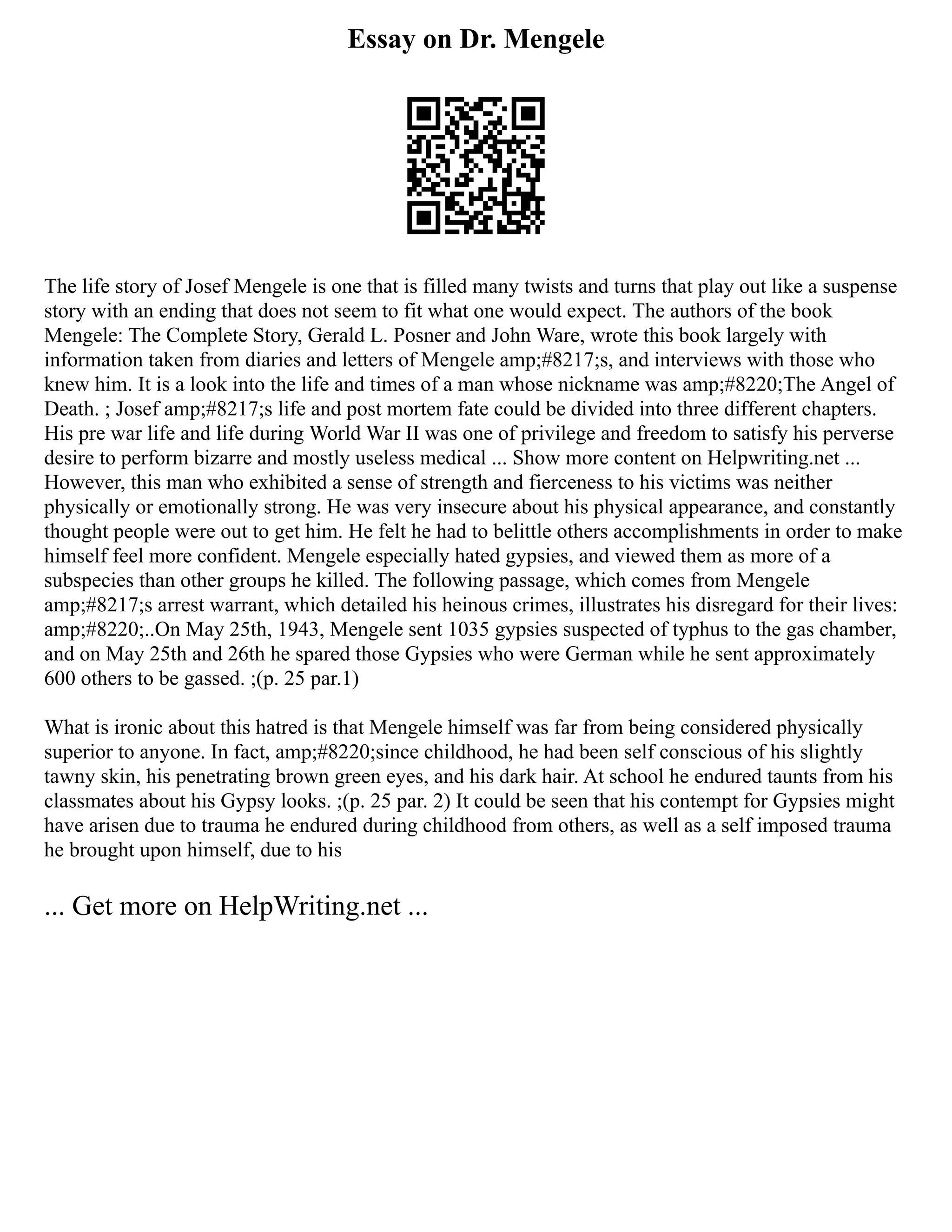 Essay on Dr. Mengele
The life story of Josef Mengele is one that is filled many twists and turns that play out like a suspense
story with an ending that does not seem to fit what one would expect. The authors of the book
Mengele: The Complete Story, Gerald L. Posner and John Ware, wrote this book largely with
information taken from diaries and letters of Mengele amp;#8217;s, and interviews with those who
knew him. It is a look into the life and times of a man whose nickname was amp;#8220;The Angel of
Death. ; Josef amp;#8217;s life and post mortem fate could be divided into three different chapters.
His pre war life and life during World War II was one of privilege and freedom to satisfy his perverse
desire to perform bizarre and mostly useless medical ... Show more content on Helpwriting.net ...
However, this man who exhibited a sense of strength and fierceness to his victims was neither
physically or emotionally strong. He was very insecure about his physical appearance, and constantly
thought people were out to get him. He felt he had to belittle others accomplishments in order to make
himself feel more confident. Mengele especially hated gypsies, and viewed them as more of a
subspecies than other groups he killed. The following passage, which comes from Mengele
amp;#8217;s arrest warrant, which detailed his heinous crimes, illustrates his disregard for their lives:
amp;#8220;..On May 25th, 1943, Mengele sent 1035 gypsies suspected of typhus to the gas chamber,
and on May 25th and 26th he spared those Gypsies who were German while he sent approximately
600 others to be gassed. ;(p. 25 par.1)
What is ironic about this hatred is that Mengele himself was far from being considered physically
superior to anyone. In fact, amp;#8220;since childhood, he had been self conscious of his slightly
tawny skin, his penetrating brown green eyes, and his dark hair. At school he endured taunts from his
classmates about his Gypsy looks. ;(p. 25 par. 2) It could be seen that his contempt for Gypsies might
have arisen due to trauma he endured during childhood from others, as well as a self imposed trauma
he brought upon himself, due to his
... Get more on HelpWriting.net ...
 