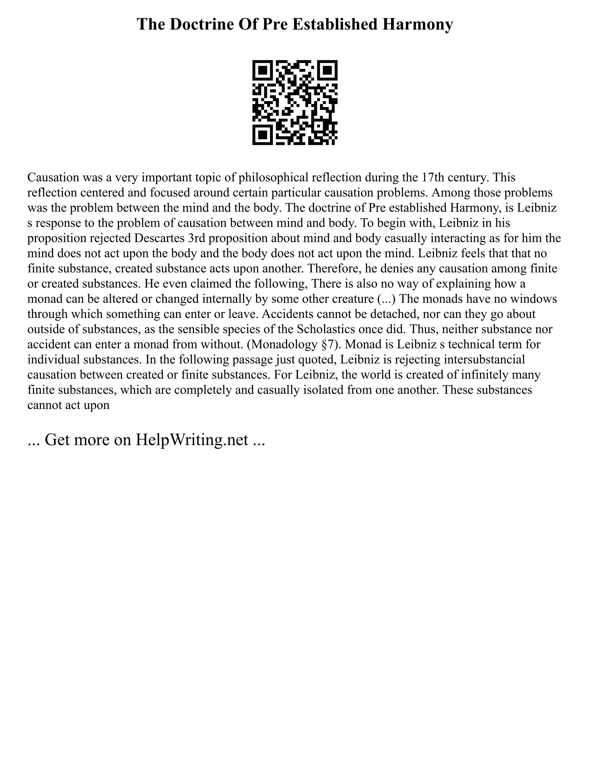 The Doctrine Of Pre Established Harmony
Causation was a very important topic of philosophical reflection during the 17th century. This
reflection centered and focused around certain particular causation problems. Among those problems
was the problem between the mind and the body. The doctrine of Pre established Harmony, is Leibniz
s response to the problem of causation between mind and body. To begin with, Leibniz in his
proposition rejected Descartes 3rd proposition about mind and body casually interacting as for him the
mind does not act upon the body and the body does not act upon the mind. Leibniz feels that that no
finite substance, created substance acts upon another. Therefore, he denies any causation among finite
or created substances. He even claimed the following, There is also no way of explaining how a
monad can be altered or changed internally by some other creature (...) The monads have no windows
through which something can enter or leave. Accidents cannot be detached, nor can they go about
outside of substances, as the sensible species of the Scholastics once did. Thus, neither substance nor
accident can enter a monad from without. (Monadology §7). Monad is Leibniz s technical term for
individual substances. In the following passage just quoted, Leibniz is rejecting intersubstancial
causation between created or finite substances. For Leibniz, the world is created of infinitely many
finite substances, which are completely and casually isolated from one another. These substances
cannot act upon
... Get more on HelpWriting.net ...
 