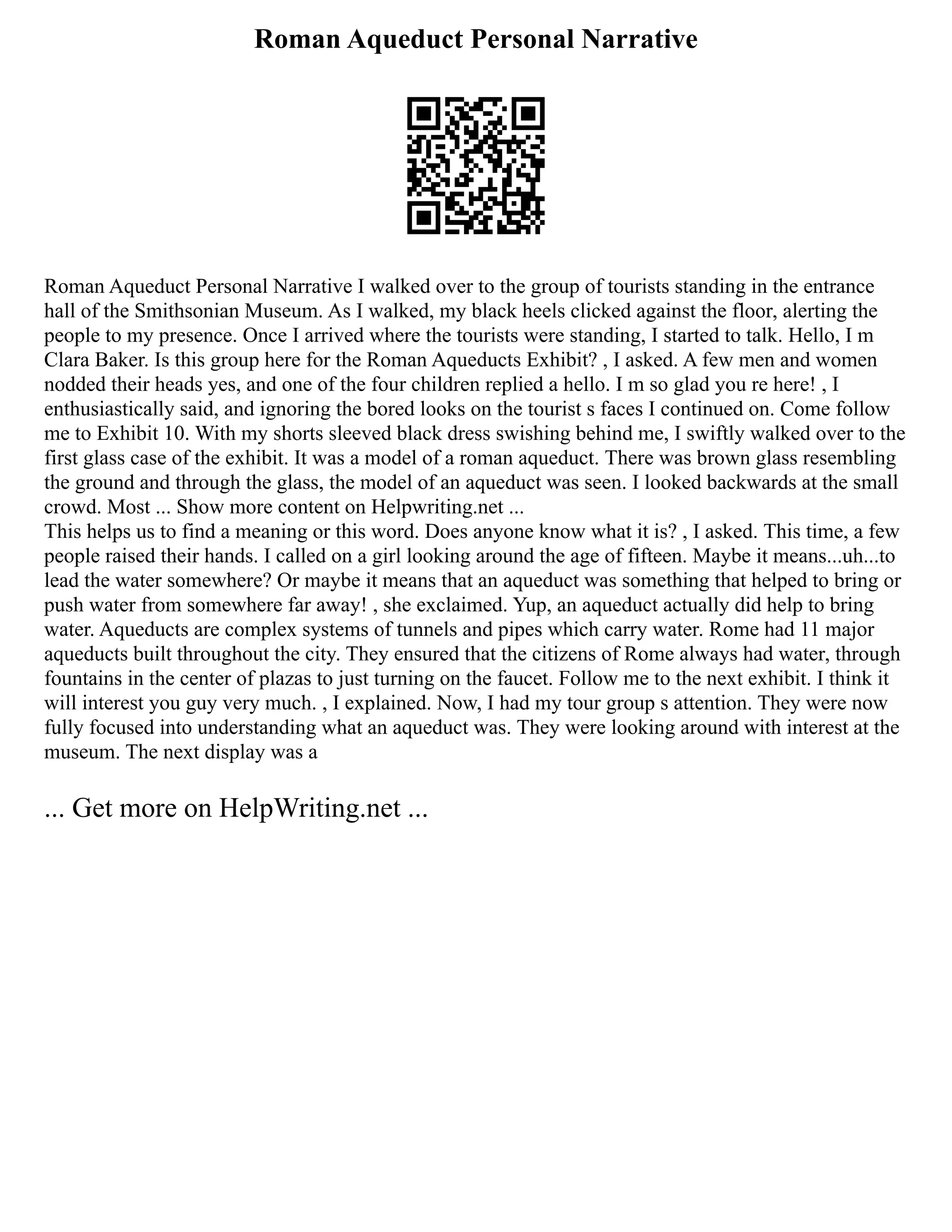 Roman Aqueduct Personal Narrative
Roman Aqueduct Personal Narrative I walked over to the group of tourists standing in the entrance
hall of the Smithsonian Museum. As I walked, my black heels clicked against the floor, alerting the
people to my presence. Once I arrived where the tourists were standing, I started to talk. Hello, I m
Clara Baker. Is this group here for the Roman Aqueducts Exhibit? , I asked. A few men and women
nodded their heads yes, and one of the four children replied a hello. I m so glad you re here! , I
enthusiastically said, and ignoring the bored looks on the tourist s faces I continued on. Come follow
me to Exhibit 10. With my shorts sleeved black dress swishing behind me, I swiftly walked over to the
first glass case of the exhibit. It was a model of a roman aqueduct. There was brown glass resembling
the ground and through the glass, the model of an aqueduct was seen. I looked backwards at the small
crowd. Most ... Show more content on Helpwriting.net ...
This helps us to find a meaning or this word. Does anyone know what it is? , I asked. This time, a few
people raised their hands. I called on a girl looking around the age of fifteen. Maybe it means...uh...to
lead the water somewhere? Or maybe it means that an aqueduct was something that helped to bring or
push water from somewhere far away! , she exclaimed. Yup, an aqueduct actually did help to bring
water. Aqueducts are complex systems of tunnels and pipes which carry water. Rome had 11 major
aqueducts built throughout the city. They ensured that the citizens of Rome always had water, through
fountains in the center of plazas to just turning on the faucet. Follow me to the next exhibit. I think it
will interest you guy very much. , I explained. Now, I had my tour group s attention. They were now
fully focused into understanding what an aqueduct was. They were looking around with interest at the
museum. The next display was a
... Get more on HelpWriting.net ...
 