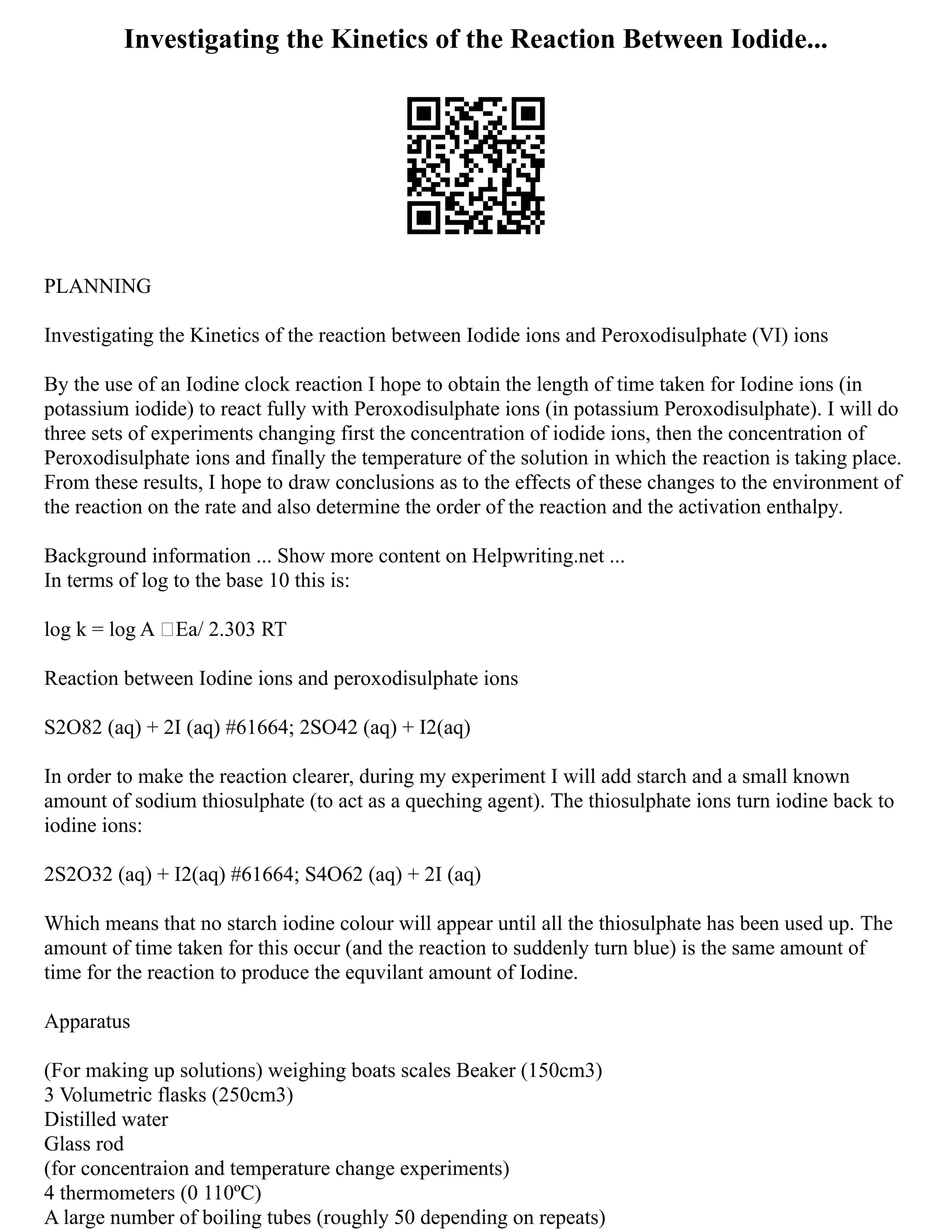 Investigating the Kinetics of the Reaction Between Iodide...
PLANNING
Investigating the Kinetics of the reaction between Iodide ions and Peroxodisulphate (VI) ions
By the use of an Iodine clock reaction I hope to obtain the length of time taken for Iodine ions (in
potassium iodide) to react fully with Peroxodisulphate ions (in potassium Peroxodisulphate). I will do
three sets of experiments changing first the concentration of iodide ions, then the concentration of
Peroxodisulphate ions and finally the temperature of the solution in which the reaction is taking place.
From these results, I hope to draw conclusions as to the effects of these changes to the environment of
the reaction on the rate and also determine the order of the reaction and the activation enthalpy.
Background information ... Show more content on Helpwriting.net ...
In terms of log to the base 10 this is:
log k = log A –Ea/ 2.303 RT
Reaction between Iodine ions and peroxodisulphate ions
S2O82 (aq) + 2I (aq) #61664; 2SO42 (aq) + I2(aq)
In order to make the reaction clearer, during my experiment I will add starch and a small known
amount of sodium thiosulphate (to act as a queching agent). The thiosulphate ions turn iodine back to
iodine ions:
2S2O32 (aq) + I2(aq) #61664; S4O62 (aq) + 2I (aq)
Which means that no starch iodine colour will appear until all the thiosulphate has been used up. The
amount of time taken for this occur (and the reaction to suddenly turn blue) is the same amount of
time for the reaction to produce the equvilant amount of Iodine.
Apparatus
(For making up solutions) weighing boats scales Beaker (150cm3)
3 Volumetric flasks (250cm3)
Distilled water
Glass rod
(for concentraion and temperature change experiments)
4 thermometers (0 110ºC)
A large number of boiling tubes (roughly 50 depending on repeats)
 