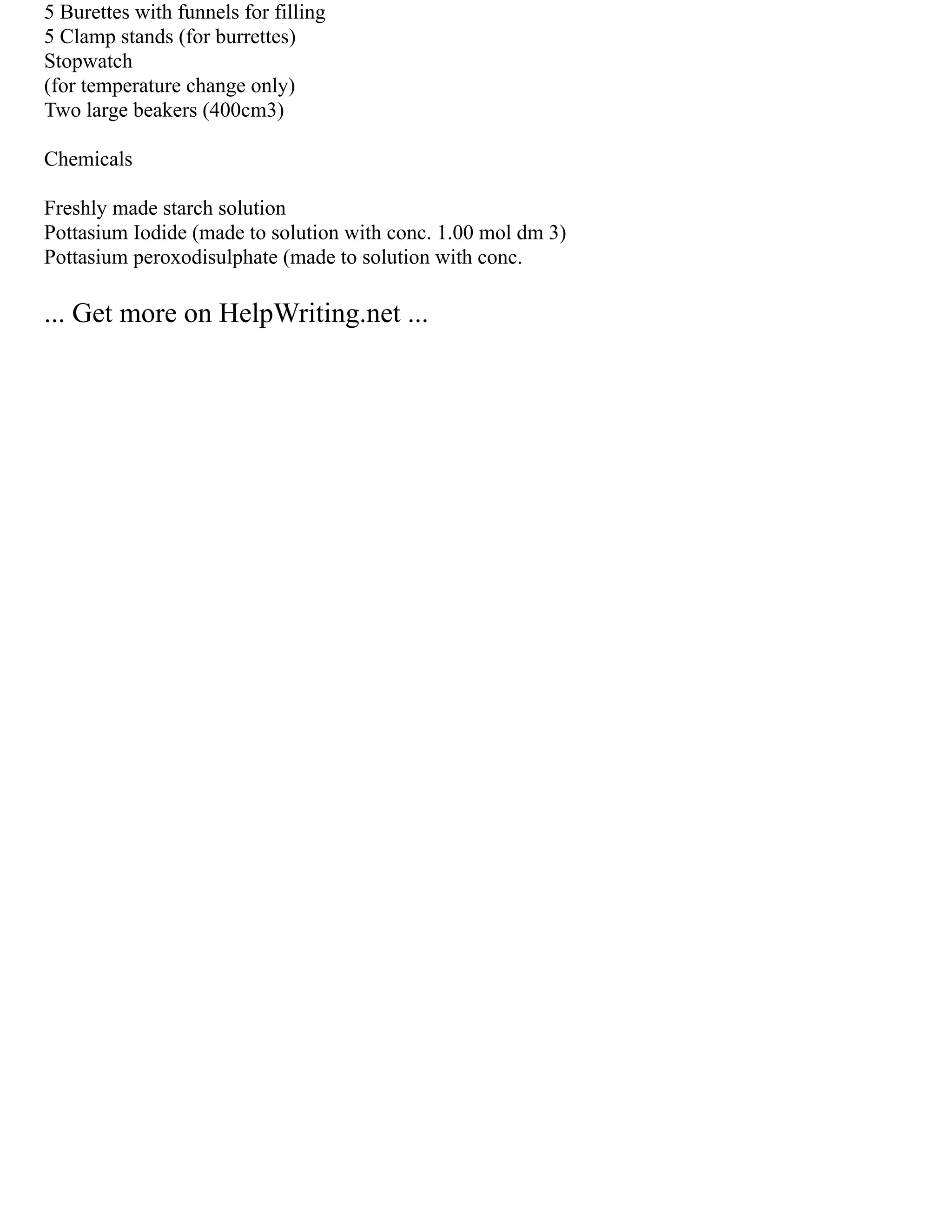 5 Burettes with funnels for filling
5 Clamp stands (for burrettes)
Stopwatch
(for temperature change only)
Two large beakers (400cm3)
Chemicals
Freshly made starch solution
Pottasium Iodide (made to solution with conc. 1.00 mol dm 3)
Pottasium peroxodisulphate (made to solution with conc.
... Get more on HelpWriting.net ...
 