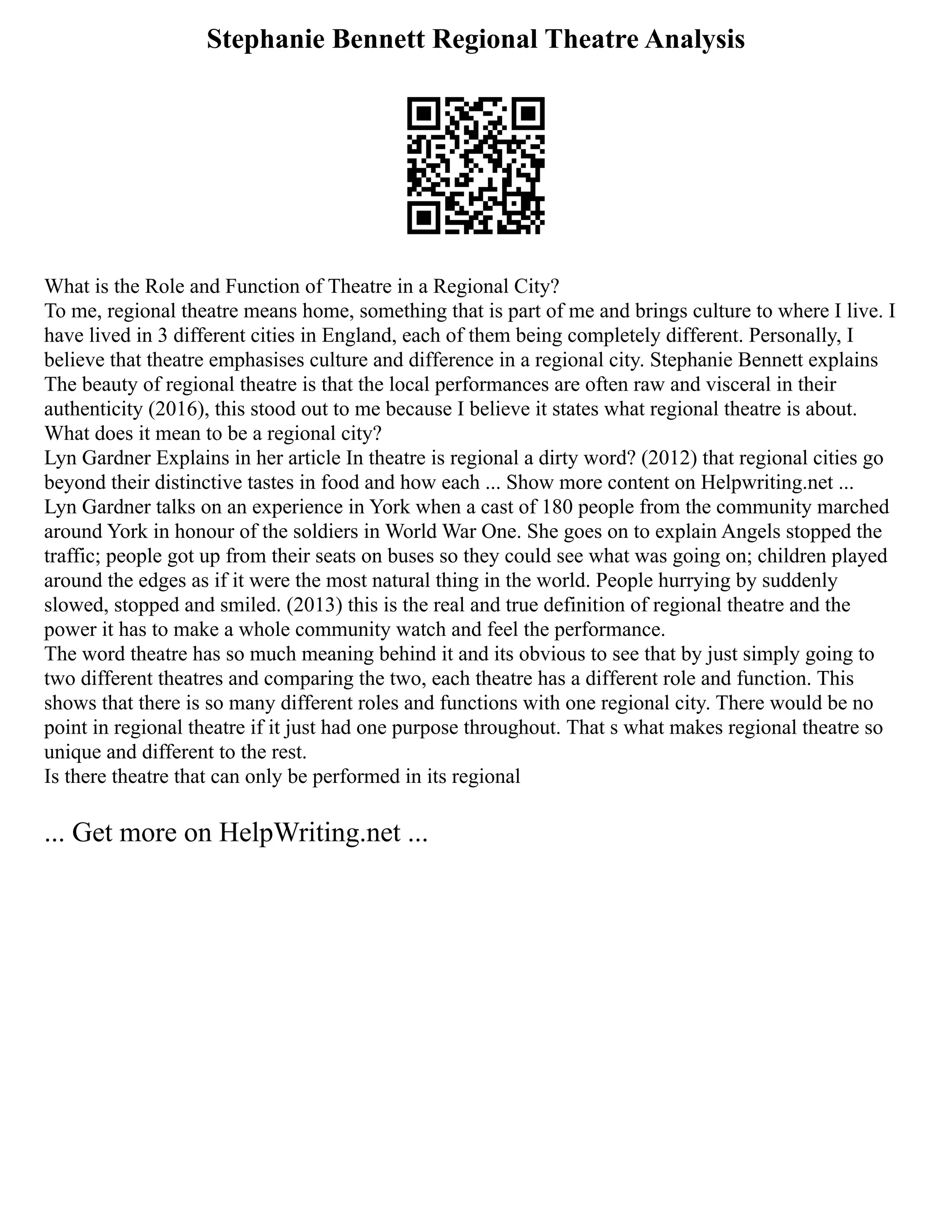 Stephanie Bennett Regional Theatre Analysis
What is the Role and Function of Theatre in a Regional City?
To me, regional theatre means home, something that is part of me and brings culture to where I live. I
have lived in 3 different cities in England, each of them being completely different. Personally, I
believe that theatre emphasises culture and difference in a regional city. Stephanie Bennett explains
The beauty of regional theatre is that the local performances are often raw and visceral in their
authenticity (2016), this stood out to me because I believe it states what regional theatre is about.
What does it mean to be a regional city?
Lyn Gardner Explains in her article In theatre is regional a dirty word? (2012) that regional cities go
beyond their distinctive tastes in food and how each ... Show more content on Helpwriting.net ...
Lyn Gardner talks on an experience in York when a cast of 180 people from the community marched
around York in honour of the soldiers in World War One. She goes on to explain Angels stopped the
traffic; people got up from their seats on buses so they could see what was going on; children played
around the edges as if it were the most natural thing in the world. People hurrying by suddenly
slowed, stopped and smiled. (2013) this is the real and true definition of regional theatre and the
power it has to make a whole community watch and feel the performance.
The word theatre has so much meaning behind it and its obvious to see that by just simply going to
two different theatres and comparing the two, each theatre has a different role and function. This
shows that there is so many different roles and functions with one regional city. There would be no
point in regional theatre if it just had one purpose throughout. That s what makes regional theatre so
unique and different to the rest.
Is there theatre that can only be performed in its regional
... Get more on HelpWriting.net ...
 