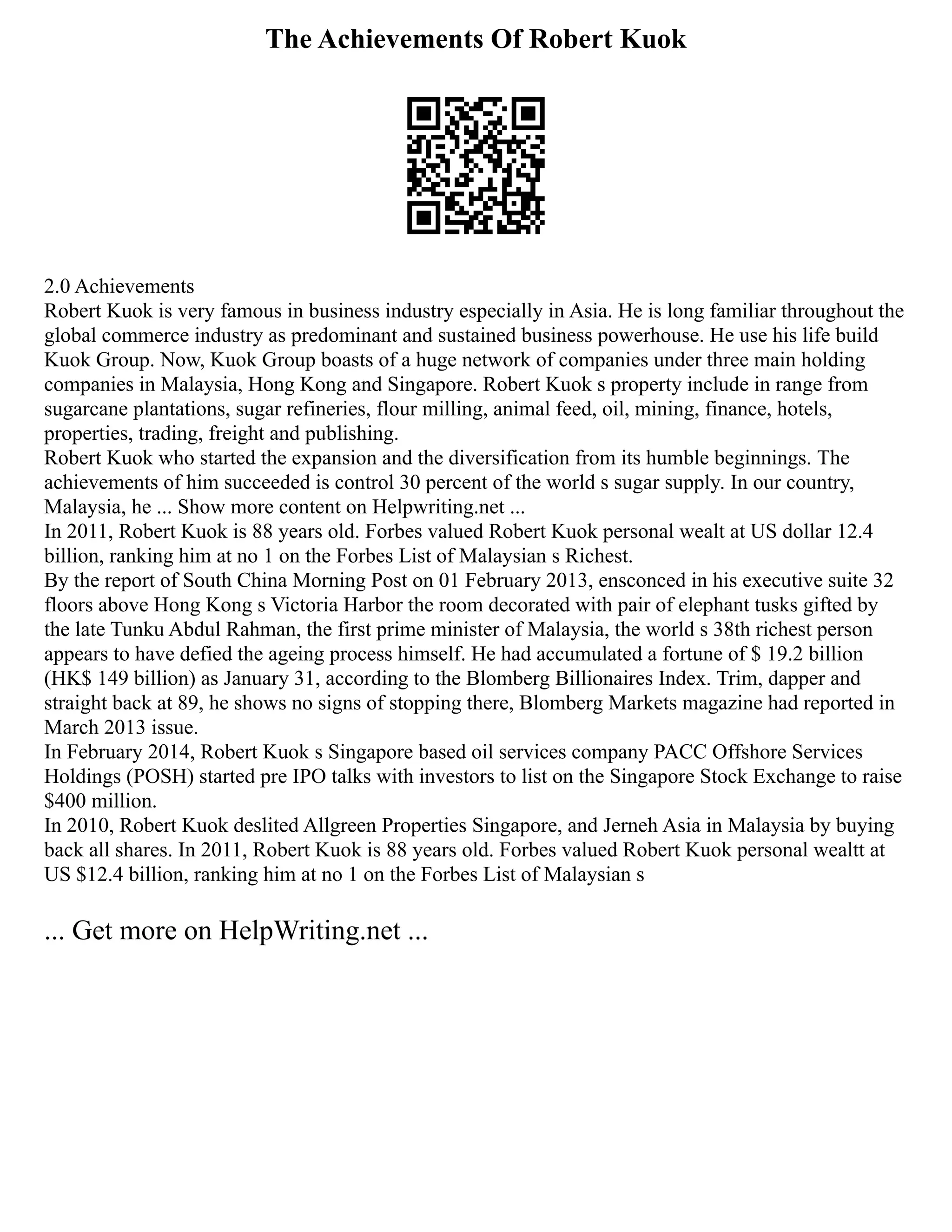 The Achievements Of Robert Kuok
2.0 Achievements
Robert Kuok is very famous in business industry especially in Asia. He is long familiar throughout the
global commerce industry as predominant and sustained business powerhouse. He use his life build
Kuok Group. Now, Kuok Group boasts of a huge network of companies under three main holding
companies in Malaysia, Hong Kong and Singapore. Robert Kuok s property include in range from
sugarcane plantations, sugar refineries, flour milling, animal feed, oil, mining, finance, hotels,
properties, trading, freight and publishing.
Robert Kuok who started the expansion and the diversification from its humble beginnings. The
achievements of him succeeded is control 30 percent of the world s sugar supply. In our country,
Malaysia, he ... Show more content on Helpwriting.net ...
In 2011, Robert Kuok is 88 years old. Forbes valued Robert Kuok personal wealt at US dollar 12.4
billion, ranking him at no 1 on the Forbes List of Malaysian s Richest.
By the report of South China Morning Post on 01 February 2013, ensconced in his executive suite 32
floors above Hong Kong s Victoria Harbor the room decorated with pair of elephant tusks gifted by
the late Tunku Abdul Rahman, the first prime minister of Malaysia, the world s 38th richest person
appears to have defied the ageing process himself. He had accumulated a fortune of $ 19.2 billion
(HK$ 149 billion) as January 31, according to the Blomberg Billionaires Index. Trim, dapper and
straight back at 89, he shows no signs of stopping there, Blomberg Markets magazine had reported in
March 2013 issue.
In February 2014, Robert Kuok s Singapore based oil services company PACC Offshore Services
Holdings (POSH) started pre IPO talks with investors to list on the Singapore Stock Exchange to raise
$400 million.
In 2010, Robert Kuok deslited Allgreen Properties Singapore, and Jerneh Asia in Malaysia by buying
back all shares. In 2011, Robert Kuok is 88 years old. Forbes valued Robert Kuok personal wealtt at
US $12.4 billion, ranking him at no 1 on the Forbes List of Malaysian s
... Get more on HelpWriting.net ...
 