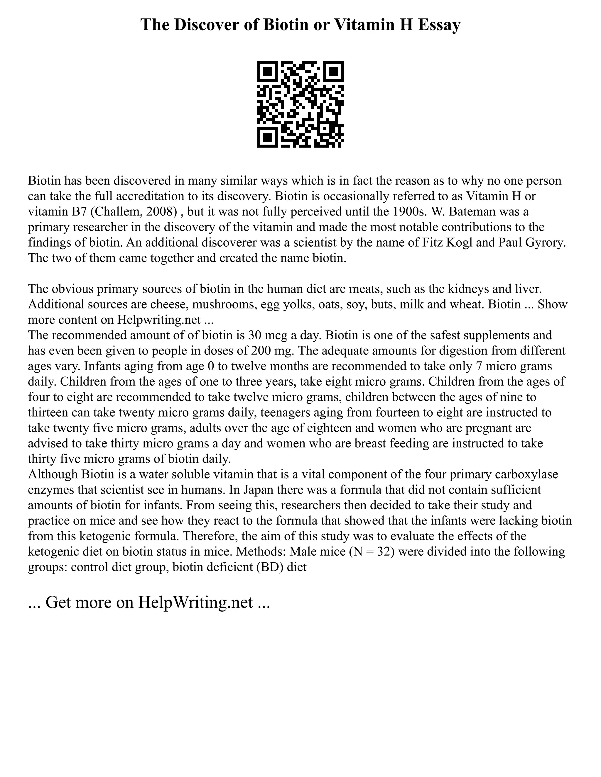 The Discover of Biotin or Vitamin H Essay
Biotin has been discovered in many similar ways which is in fact the reason as to why no one person
can take the full accreditation to its discovery. Biotin is occasionally referred to as Vitamin H or
vitamin B7 (Challem, 2008) , but it was not fully perceived until the 1900s. W. Bateman was a
primary researcher in the discovery of the vitamin and made the most notable contributions to the
findings of biotin. An additional discoverer was a scientist by the name of Fitz Kogl and Paul Gyrory.
The two of them came together and created the name biotin.
The obvious primary sources of biotin in the human diet are meats, such as the kidneys and liver.
Additional sources are cheese, mushrooms, egg yolks, oats, soy, buts, milk and wheat. Biotin ... Show
more content on Helpwriting.net ...
The recommended amount of of biotin is 30 mcg a day. Biotin is one of the safest supplements and
has even been given to people in doses of 200 mg. The adequate amounts for digestion from different
ages vary. Infants aging from age 0 to twelve months are recommended to take only 7 micro grams
daily. Children from the ages of one to three years, take eight micro grams. Children from the ages of
four to eight are recommended to take twelve micro grams, children between the ages of nine to
thirteen can take twenty micro grams daily, teenagers aging from fourteen to eight are instructed to
take twenty five micro grams, adults over the age of eighteen and women who are pregnant are
advised to take thirty micro grams a day and women who are breast feeding are instructed to take
thirty five micro grams of biotin daily.
Although Biotin is a water soluble vitamin that is a vital component of the four primary carboxylase
enzymes that scientist see in humans. In Japan there was a formula that did not contain sufficient
amounts of biotin for infants. From seeing this, researchers then decided to take their study and
practice on mice and see how they react to the formula that showed that the infants were lacking biotin
from this ketogenic formula. Therefore, the aim of this study was to evaluate the effects of the
ketogenic diet on biotin status in mice. Methods: Male mice (N = 32) were divided into the following
groups: control diet group, biotin deficient (BD) diet
... Get more on HelpWriting.net ...
 