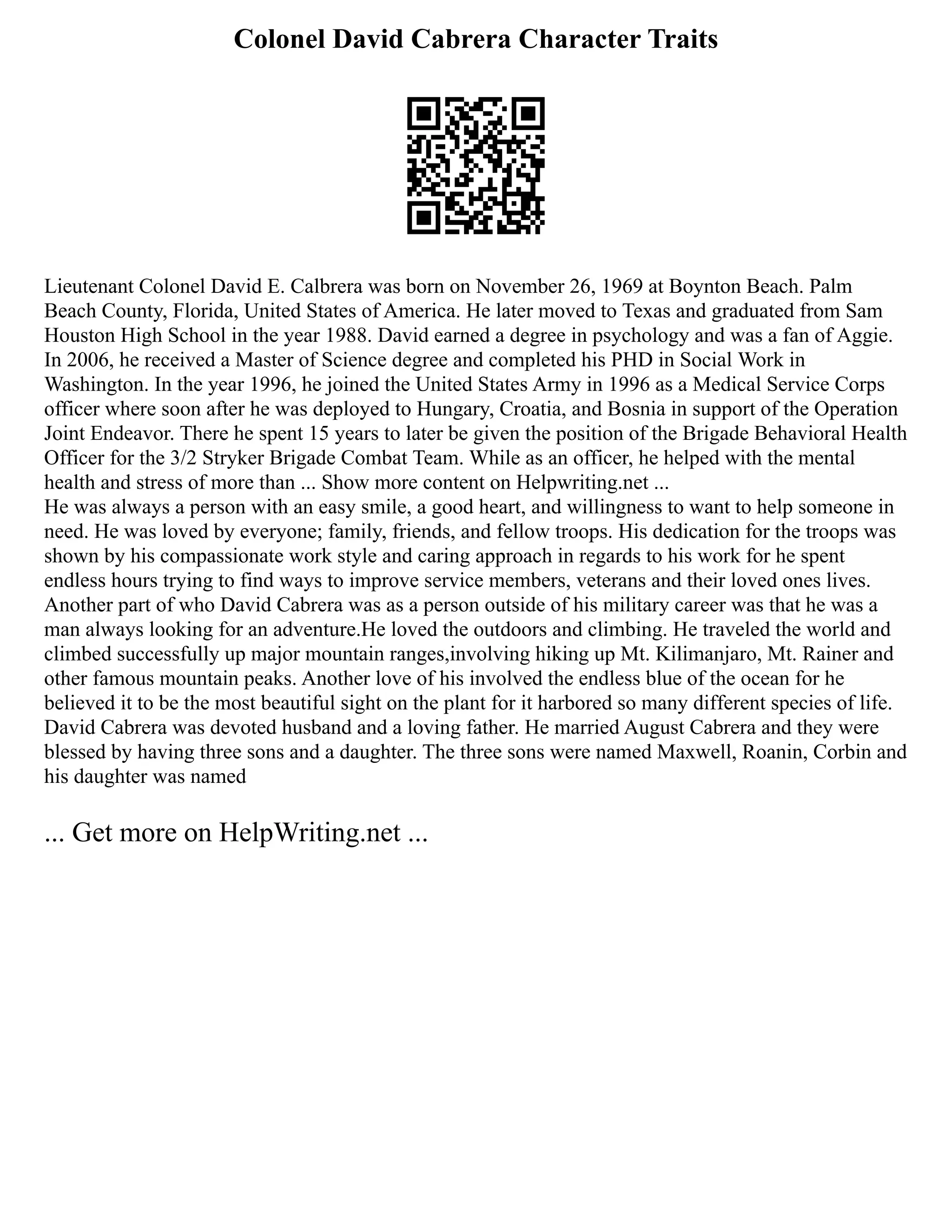 Colonel David Cabrera Character Traits
Lieutenant Colonel David E. Calbrera was born on November 26, 1969 at Boynton Beach. Palm
Beach County, Florida, United States of America. He later moved to Texas and graduated from Sam
Houston High School in the year 1988. David earned a degree in psychology and was a fan of Aggie.
In 2006, he received a Master of Science degree and completed his PHD in Social Work in
Washington. In the year 1996, he joined the United States Army in 1996 as a Medical Service Corps
officer where soon after he was deployed to Hungary, Croatia, and Bosnia in support of the Operation
Joint Endeavor. There he spent 15 years to later be given the position of the Brigade Behavioral Health
Officer for the 3/2 Stryker Brigade Combat Team. While as an officer, he helped with the mental
health and stress of more than ... Show more content on Helpwriting.net ...
He was always a person with an easy smile, a good heart, and willingness to want to help someone in
need. He was loved by everyone; family, friends, and fellow troops. His dedication for the troops was
shown by his compassionate work style and caring approach in regards to his work for he spent
endless hours trying to find ways to improve service members, veterans and their loved ones lives.
Another part of who David Cabrera was as a person outside of his military career was that he was a
man always looking for an adventure.He loved the outdoors and climbing. He traveled the world and
climbed successfully up major mountain ranges,involving hiking up Mt. Kilimanjaro, Mt. Rainer and
other famous mountain peaks. Another love of his involved the endless blue of the ocean for he
believed it to be the most beautiful sight on the plant for it harbored so many different species of life.
David Cabrera was devoted husband and a loving father. He married August Cabrera and they were
blessed by having three sons and a daughter. The three sons were named Maxwell, Roanin, Corbin and
his daughter was named
... Get more on HelpWriting.net ...
 