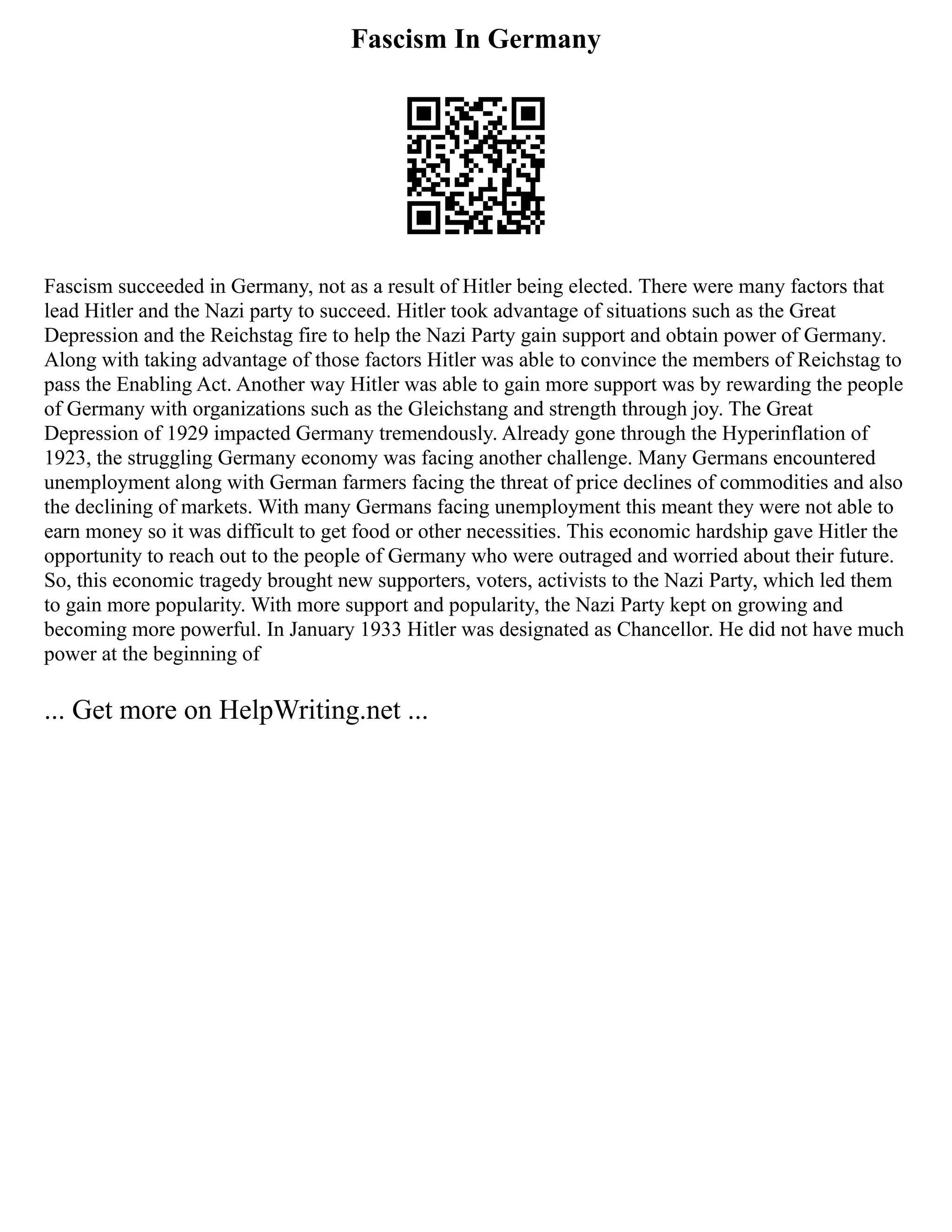 Fascism In Germany
Fascism succeeded in Germany, not as a result of Hitler being elected. There were many factors that
lead Hitler and the Nazi party to succeed. Hitler took advantage of situations such as the Great
Depression and the Reichstag fire to help the Nazi Party gain support and obtain power of Germany.
Along with taking advantage of those factors Hitler was able to convince the members of Reichstag to
pass the Enabling Act. Another way Hitler was able to gain more support was by rewarding the people
of Germany with organizations such as the Gleichstang and strength through joy. The Great
Depression of 1929 impacted Germany tremendously. Already gone through the Hyperinflation of
1923, the struggling Germany economy was facing another challenge. Many Germans encountered
unemployment along with German farmers facing the threat of price declines of commodities and also
the declining of markets. With many Germans facing unemployment this meant they were not able to
earn money so it was difficult to get food or other necessities. This economic hardship gave Hitler the
opportunity to reach out to the people of Germany who were outraged and worried about their future.
So, this economic tragedy brought new supporters, voters, activists to the Nazi Party, which led them
to gain more popularity. With more support and popularity, the Nazi Party kept on growing and
becoming more powerful. In January 1933 Hitler was designated as Chancellor. He did not have much
power at the beginning of
... Get more on HelpWriting.net ...
 
