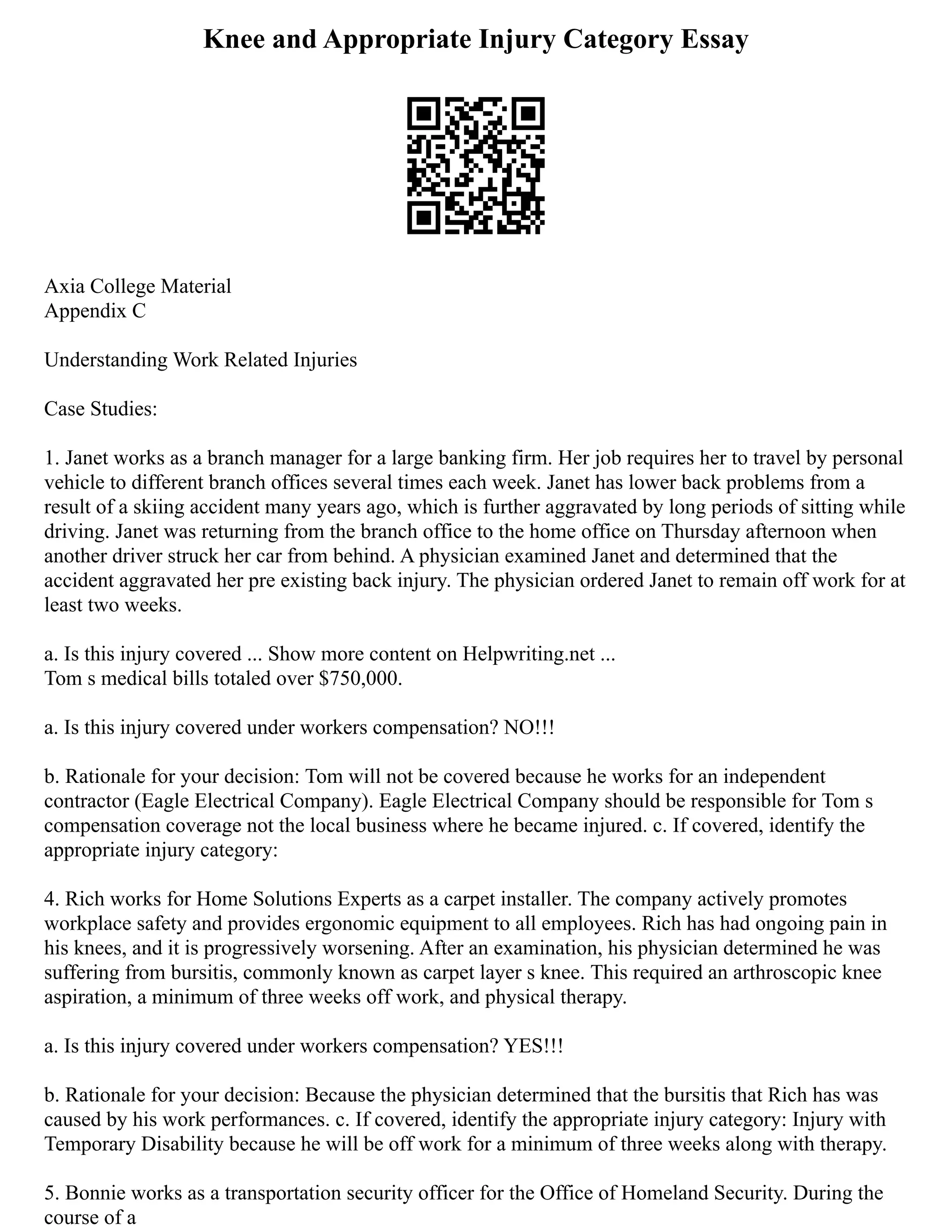Knee and Appropriate Injury Category Essay
Axia College Material
Appendix C
Understanding Work Related Injuries
Case Studies:
1. Janet works as a branch manager for a large banking firm. Her job requires her to travel by personal
vehicle to different branch offices several times each week. Janet has lower back problems from a
result of a skiing accident many years ago, which is further aggravated by long periods of sitting while
driving. Janet was returning from the branch office to the home office on Thursday afternoon when
another driver struck her car from behind. A physician examined Janet and determined that the
accident aggravated her pre existing back injury. The physician ordered Janet to remain off work for at
least two weeks.
a. Is this injury covered ... Show more content on Helpwriting.net ...
Tom s medical bills totaled over $750,000.
a. Is this injury covered under workers compensation? NO!!!
b. Rationale for your decision: Tom will not be covered because he works for an independent
contractor (Eagle Electrical Company). Eagle Electrical Company should be responsible for Tom s
compensation coverage not the local business where he became injured. c. If covered, identify the
appropriate injury category:
4. Rich works for Home Solutions Experts as a carpet installer. The company actively promotes
workplace safety and provides ergonomic equipment to all employees. Rich has had ongoing pain in
his knees, and it is progressively worsening. After an examination, his physician determined he was
suffering from bursitis, commonly known as carpet layer s knee. This required an arthroscopic knee
aspiration, a minimum of three weeks off work, and physical therapy.
a. Is this injury covered under workers compensation? YES!!!
b. Rationale for your decision: Because the physician determined that the bursitis that Rich has was
caused by his work performances. c. If covered, identify the appropriate injury category: Injury with
Temporary Disability because he will be off work for a minimum of three weeks along with therapy.
5. Bonnie works as a transportation security officer for the Office of Homeland Security. During the
course of a
 