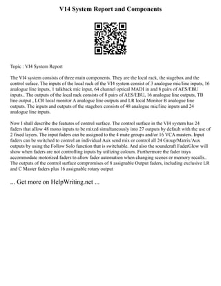 V14 System Report and Components
Topic : VI4 System Report
The VI4 system consists of three main components. They are the local rack, the stagebox and the
control suface. The inputs of the local rack of the VI4 system consist of 3 analogue mic/line inputs, 16
analogue line inputs, 1 talkback mic input, 64 channel optical MADI in and 8 pairs of AES/EBU
inputs.. The outputs of the local rack consists of 8 pairs of AES/EBU, 16 analogue line outputs, TB
line output , LCR local monitor A analogue line outputs and LR local Monitor B analogue line
outputs. The inputs and outputs of the stagebox consists of 48 analogue mic/line inputs and 24
analogue line inputs.
Now I shall describe the features of control surface. The control surface in the VI4 system has 24
faders that allow 48 mono inputs to be mixed simultaneously into 27 outputs by default with the use of
2 fixed layers. The input faders can be assigned to the 4 mute groups and/or 16 VCA masters. Input
faders can be switched to control an individual Aux send mix or control all 24 Group/Matrix/Aux
outputs by using the Follow Solo function that is switchable. And also the soundcraft FaderGlow will
show when faders are not controlling inputs by utilizing colours. Furthermore the fader trays
accommodate motorized faders to allow fader automation when changing scenes or memory recalls..
The outputs of the control surface compromises of 8 assignable Output faders, including exclusive LR
and C Master faders plus 16 assignable rotary output
... Get more on HelpWriting.net ...
 