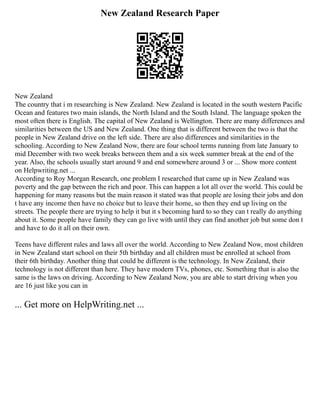 New Zealand Research Paper
New Zealand
The country that i m researching is New Zealand. New Zealand is located in the south western Pacific
Ocean and features two main islands, the North Island and the South Island. The language spoken the
most often there is English. The capital of New Zealand is Wellington. There are many differences and
similarities between the US and New Zealand. One thing that is different between the two is that the
people in New Zealand drive on the left side. There are also differences and similarities in the
schooling. According to New Zealand Now, there are four school terms running from late January to
mid December with two week breaks between them and a six week summer break at the end of the
year. Also, the schools usually start around 9 and end somewhere around 3 or ... Show more content
on Helpwriting.net ...
According to Roy Morgan Research, one problem I researched that came up in New Zealand was
poverty and the gap between the rich and poor. This can happen a lot all over the world. This could be
happening for many reasons but the main reason it stated was that people are losing their jobs and don
t have any income then have no choice but to leave their home, so then they end up living on the
streets. The people there are trying to help it but it s becoming hard to so they can t really do anything
about it. Some people have family they can go live with until they can find another job but some don t
and have to do it all on their own.
Teens have different rules and laws all over the world. According to New Zealand Now, most children
in New Zealand start school on their 5th birthday and all children must be enrolled at school from
their 6th birthday. Another thing that could be different is the technology. In New Zealand, their
technology is not different than here. They have modern TVs, phones, etc. Something that is also the
same is the laws on driving. According to New Zealand Now, you are able to start driving when you
are 16 just like you can in
... Get more on HelpWriting.net ...
 