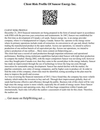 Client Risk Profile Of Suncor Energy Inc.
CLIENT RISK PROFILE
December 21, 2014 financial statements are being prepared in the form of annual report in accordance
with IFRS with the previous year corrections and restatements. In 1967, Suncor was established for
the first time as development of Canada s oil sands. Suncor energy inc. is an energy provider
company, where it is headquartered in Calgary, Canada. Suncor Inc. operates in the energy sector
where its primary operations include crude oil extraction, its conversion to oil, gas and, diesel; further
trading the manufactured product in the open market. Across our operations, we intend to achieve
production of one million barrels of oil equivalent per day. Across our operations, we intend to
achieve production of one million ... Show more content on Helpwriting.net ...
The client had seen a record oil sand production through important milestones and operational
performance. Building strong midstream capabilities had provided Suncor with triple their production
to compete the market. During 2002, with the major competitors Suncor was not doing well, however
once they bought petro Canada over, then they came to the second place in the energy industry. Suncor
has made an improvement through the use of technology to lower the long run costs through
innovation for sustainable energy development. Suncor has started decline with the market, for
pipeline constraints, new entry of energy companies, and by higher costs to produce oil. In order to
find the risks of this company, client risks must be identified, testing according to the plan must be
done to improve the profit and revenue.
As I was reviewing the financial statements of 2013, I have found that, the company has more volatile
industry which makes the investors to buy and sell. Through their improvement globally, their oil
sands had become effective and efficiency through the public. Business risk of this client will be very
high since the energy sector is more volatile, especially the oil sands of energy sector. Since Suncor
has the lowest prices and operating costs, they will face huge competition within Canada and
internationally. Such risks will affect the auditor s assessment of audit risk for this client. Therefore,
the auditor can
... Get more on HelpWriting.net ...
 