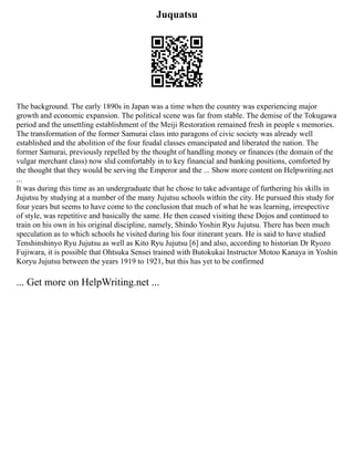 Juquatsu
The background. The early 1890s in Japan was a time when the country was experiencing major
growth and economic expansion. The political scene was far from stable. The demise of the Tokugawa
period and the unsettling establishment of the Meiji Restoration remained fresh in people s memories.
The transformation of the former Samurai class into paragons of civic society was already well
established and the abolition of the four feudal classes emancipated and liberated the nation. The
former Samurai, previously repelled by the thought of handling money or finances (the domain of the
vulgar merchant class) now slid comfortably in to key financial and banking positions, comforted by
the thought that they would be serving the Emperor and the ... Show more content on Helpwriting.net
...
It was during this time as an undergraduate that he chose to take advantage of furthering his skills in
Jujutsu by studying at a number of the many Jujutsu schools within the city. He pursued this study for
four years but seems to have come to the conclusion that much of what he was learning, irrespective
of style, was repetitive and basically the same. He then ceased visiting these Dojos and continued to
train on his own in his original discipline, namely, Shindo Yoshin Ryu Jujutsu. There has been much
speculation as to which schools he visited during his four itinerant years. He is said to have studied
Tenshinshinyo Ryu Jujutsu as well as Kito Ryu Jujutsu [6] and also, according to historian Dr Ryozo
Fujiwara, it is possible that Ohtsuka Sensei trained with Butokukai Instructor Motoo Kanaya in Yoshin
Koryu Jujutsu between the years 1919 to 1921, but this has yet to be confirmed
... Get more on HelpWriting.net ...
 