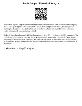 Public Support Rhetorical Analysis
Presidential appeals for public support had become a commonplace in 1992. Some examples of going
public are a special prime time address to the nation, televised press conference, traveling outside
Washington. to deliver a speech to a business or professional convention, and a visit to a day care
center with network cameras trailing behind.
Richard Nixon, born January 9, 1913 and passed away April 22, 1994, he was the 37th president of the
United States from 1969 to 1974. President Nixon thought it was crucial to spread the White House
around by traveling and speaking largely. Richard Nixon engaged in prime time television so largely
to promote his policies on Vietnam that the Federal Communications Commission took an unheard of
movement
... Get more on HelpWriting.net ...
 