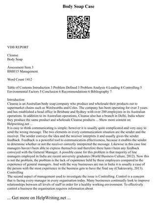 Body Soap Case
VDB REPORT
Cleanse
Body Soap
Assessment Item 3
BSB115 Management
Word Count 1412
Table of Contents Introduction 3 Problem Defined 3 Problem Analysis 4 Leading 4 Controlling 5
Environmental Factors 5 Conclusion 6 Recommendations 6 Bibliography 7
Introduction
Cleanse is an Australian body soap company who produce and wholesale their products out to
supermarket chains such as Woolworths and Coles. The company has been operating for over 3 years
and has established a head office in Brisbane and Sydney with over 200 employees in its Australian
operations. In addition to its Australian operations, Cleanse also has a branch in Delhi, India where
they produce the same product and wholesale Cleanse products ... Show more content on
Helpwriting.net ...
It is easy to think communicating is simple; however it is usually quite complicated and very easy to
send the wrong message. The two elements in every communication situation are the sender and the
receiver. The sender conveys the idea and the receiver interprets it and usually gives the sender
feedback. Feedback is a powerful tool to communication effectiveness, because it enables the sender
to determine whether or not the receiver correctly interpreted the message. Likewise in this case line
managers haven t been able to express themselves and therefore there hasn t been any feedback
conveyed with the General Manager. A possible cause for this problem is that majority of line
managers employed in India are recent university graduates (World Business Culture, 2012). Now this
is not the problem, the problem is the lack of experience held by these employees compared to the
experience of general managers. And with the way businesses are run in India it is usually a case of
the person with the most experience in the business gets to have the final say (Chakravarty, 2013).
Controlling
The second aspect of management used to investigate the issue is Controlling. Control is a concern
that is facing every manager in every organisation today. Many businesses continually look to improve
relationships between all levels of staff in order for a healthy working environment. To effectively
control a business the organisation requires information about
... Get more on HelpWriting.net ...
 