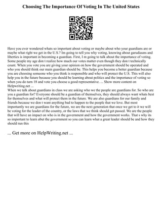 Choosing The Importance Of Voting In The United States
Have you ever wondered whats so important about voting or maybe about who your guardians are or
maybe what right we get in the U.S.? Im going to tell you why voting, knowing about garudiauns and
liberties is important in becoming a guardian. First, I m going to talk about the importance of voting.
Some people my age don t realize how much our votes matter even though they don t technically
count. When you vote you are giving your opinion on how the government should be operated and
who you should think our main guardian should be. This helps you become a better guardian because
you are choosing someone who you think is responsible and who will protect the U.S. This will also
help you in the future because you should be learning about politics and the importance of voting so
when you do turn 18 and vote you choose a good representative. ... Show more content on
Helpwriting.net ...
When we talk about guardians in class we are asking who we the people are guardians for. So who are
you a guardian for? Everyone should be a guardian of themselves, they should always want whats best
for themselves and what will protect them in the future. We are also guardians for our family and
friends because we don t want anything bad to happen to the people that we love. But most
importantly we are guardians for the future, we are the next generation that once we get to it we will
be voting for the leader of the country, or the laws that we think should get passed. We are the people
that will have an impact on who is in the government and how the government works. That s why its
so important to learn abut the government so you can learn what a great leader should be and how they
should run this
... Get more on HelpWriting.net ...
 