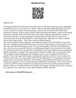 Biodiesel Fuel
Biodiesel Fuel
The biggest problem the United States faces today when we talk about becoming energy independent
is replacing the gas we use to power our vehicles. When we talk about replacing gasoline as the fuel
we use to power our vehicles, biomass, hydrogen, and fuel cells are the three most talked about
alternatives. Biomass, which is organic material made from plants and animals, contains stored energy
from the sun. Biomass in the form of bio fuels can be used to make the same products as those we
make from fossil fuels. Its main advantages over fossil fuels are that bio fuels are better for the
environment and can be produced right here in the United States. Although some experts complain
that bio fuels release carbon ... Show more content on Helpwriting.net ...
They are very efficient when compared to the combustion engine at twice the efficiency. Fuel cells
also emit no pollution into the atmosphere with co2 and water vapor being it s only by products. They
also come with their disadvantages as well. The main disadvantage of fuel cells is their high initial
costs. Also they must use another fuel source with hydrogen being the most practical to work and we
have already discussed above the problems with hydrogen. In the future experts hope to use methanol
instead of hydrogen to combine with oxygen which is readily available in the air to power fuel cells.
This would be a major breakthrough since methanol is just as easy to transport and distribute as
gasoline. There is no magic bullet solution in getting rid of gasoline as the fuel we use to power our
vehicles just like there is no magic bullet solution for the replacement of oil, natural gas, and nuclear
energy that we use to produce electricity. The one thing our government can do right now to reduce
the amount of gasoline we use is to pass legislation doubling the fuel efficiency of our vehicles which
would cut in half the amount of gasoline we would consume. However with the powerful oil lobby
that has a hold over our politicians this will probably never happen. Although oil is still the easiest and
least expensive way to fuel our economy when compared to all the clean and
... Get more on HelpWriting.net ...
 