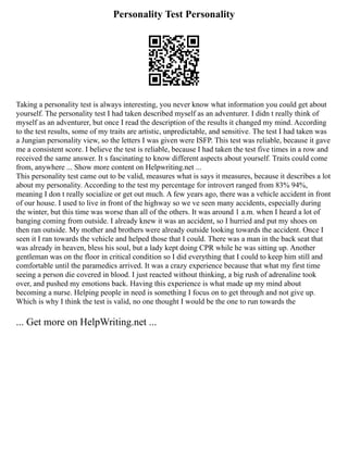 Personality Test Personality
Taking a personality test is always interesting, you never know what information you could get about
yourself. The personality test I had taken described myself as an adventurer. I didn t really think of
myself as an adventurer, but once I read the description of the results it changed my mind. According
to the test results, some of my traits are artistic, unpredictable, and sensitive. The test I had taken was
a Jungian personality view, so the letters I was given were ISFP. This test was reliable, because it gave
me a consistent score. I believe the test is reliable, because I had taken the test five times in a row and
received the same answer. It s fascinating to know different aspects about yourself. Traits could come
from, anywhere ... Show more content on Helpwriting.net ...
This personality test came out to be valid, measures what is says it measures, because it describes a lot
about my personality. According to the test my percentage for introvert ranged from 83% 94%,
meaning I don t really socialize or get out much. A few years ago, there was a vehicle accident in front
of our house. I used to live in front of the highway so we ve seen many accidents, especially during
the winter, but this time was worse than all of the others. It was around 1 a.m. when I heard a lot of
banging coming from outside. I already knew it was an accident, so I hurried and put my shoes on
then ran outside. My mother and brothers were already outside looking towards the accident. Once I
seen it I ran towards the vehicle and helped those that I could. There was a man in the back seat that
was already in heaven, bless his soul, but a lady kept doing CPR while he was sitting up. Another
gentleman was on the floor in critical condition so I did everything that I could to keep him still and
comfortable until the paramedics arrived. It was a crazy experience because that what my first time
seeing a person die covered in blood. I just reacted without thinking, a big rush of adrenaline took
over, and pushed my emotions back. Having this experience is what made up my mind about
becoming a nurse. Helping people in need is something I focus on to get through and not give up.
Which is why I think the test is valid, no one thought I would be the one to run towards the
... Get more on HelpWriting.net ...
 