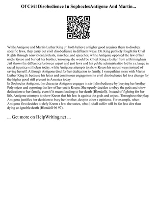 Of Civil Disobedience In SophoclesAntigone And Martin...
While Antigone and Martin Luther King Jr. both believe a higher good requires them to disobey
specific laws, they carry out civil disobedience in different ways. Dr. King publicly fought for Civil
Rights through nonviolent protests, marches, and speeches, while Antigone opposed the law of her
uncle Kreon and buried her brother, knowing she would be killed. King s Letter from a Birmingham
Jail shows the difference between unjust and just laws and his public administration led to a change in
racial injustice still clear today, while Antigone attempts to show Kreon his unjust ways instead of
saving herself. Although Antigone died for her dedication to family, I sympathize more with Martin
Luther King Jr. because his letter and continuous engagement in civil disobedience led to a change for
the higher good still present in America today.
In Sophocles Antigone, the character Antigone engages in civil disobedience by burying her brother
Polyneices and opposing the law of her uncle Kreon. She openly decides to obey the gods and show
dedication to her family, even if it meant leading to her death (Blondell). Instead of fighting for her
life, Antigone attempts to show Kreon that his law is against the gods and unjust. Throughout the play,
Antigone justifies her decision to bury her brother, despite other s opinions. For example, when
Antigone first decides to defy Kreon s law she states, what I shall suffer will be far less dire than
dying an ignoble death (Blondell 96 97).
... Get more on HelpWriting.net ...
 
