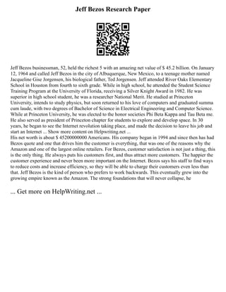 Jeff Bezos Research Paper
Jeff Bezos businessman, 52, held the richest 5 with an amazing net value of $ 45.2 billion. On January
12, 1964 and called Jeff Bezos in the city of Albuquerque, New Mexico, to a teenage mother named
Jacqueline Gise Jorgensen, his biological father, Ted Jorgensen. Jeff attended River Oaks Elementary
School in Houston from fourth to sixth grade. While in high school, he attended the Student Science
Training Program at the University of Florida, receiving a Silver Knight Award in 1982. He was
superior in high school student, he was a researcher National Merit. He studied at Princeton
University, intends to study physics, but soon returned to his love of computers and graduated summa
cum laude, with two degrees of Bachelor of Science in Electrical Engineering and Computer Science.
While at Princeton University, he was elected to the honor societies Phi Beta Kappa and Tau Beta me.
He also served as president of Princeton chapter for students to explore and develop space. In 30
years, he began to see the Internet revolution taking place, and made the decision to leave his job and
start an Internet ... Show more content on Helpwriting.net ...
His net worth is about $ 45200000000 Americans. His company began in 1994 and since then has had
Bezos quote and one that drives him the customer is everything, that was one of the reasons why the
Amazon and one of the largest online retailers. For Bezos, customer satisfaction is not just a thing, this
is the only thing. He always puts his customers first, and thus attract more customers. The happier the
customer experience and never been more important on the Internet. Bezos says his staff to find ways
to reduce costs and increase efficiency, so they will be able to charge their customers even less than
that. Jeff Bezos is the kind of person who prefers to work backwards. This eventually grew into the
growing empire known as the Amazon. The strong foundations that will never collapse, he
... Get more on HelpWriting.net ...
 