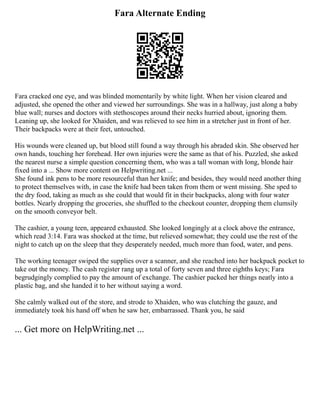 Fara Alternate Ending
Fara cracked one eye, and was blinded momentarily by white light. When her vision cleared and
adjusted, she opened the other and viewed her surroundings. She was in a hallway, just along a baby
blue wall; nurses and doctors with stethoscopes around their necks hurried about, ignoring them.
Leaning up, she looked for Xhaiden, and was relieved to see him in a stretcher just in front of her.
Their backpacks were at their feet, untouched.
His wounds were cleaned up, but blood still found a way through his abraded skin. She observed her
own hands, touching her forehead. Her own injuries were the same as that of his. Puzzled, she asked
the nearest nurse a simple question concerning them, who was a tall woman with long, blonde hair
fixed into a ... Show more content on Helpwriting.net ...
She found ink pens to be more resourceful than her knife; and besides, they would need another thing
to protect themselves with, in case the knife had been taken from them or went missing. She sped to
the dry food, taking as much as she could that would fit in their backpacks, along with four water
bottles. Nearly dropping the groceries, she shuffled to the checkout counter, dropping them clumsily
on the smooth conveyor belt.
The cashier, a young teen, appeared exhausted. She looked longingly at a clock above the entrance,
which read 3:14. Fara was shocked at the time, but relieved somewhat; they could use the rest of the
night to catch up on the sleep that they desperately needed, much more than food, water, and pens.
The working teenager swiped the supplies over a scanner, and she reached into her backpack pocket to
take out the money. The cash register rang up a total of forty seven and three eighths keys; Fara
begrudgingly complied to pay the amount of exchange. The cashier packed her things neatly into a
plastic bag, and she handed it to her without saying a word.
She calmly walked out of the store, and strode to Xhaiden, who was clutching the gauze, and
immediately took his hand off when he saw her, embarrassed. Thank you, he said
... Get more on HelpWriting.net ...
 