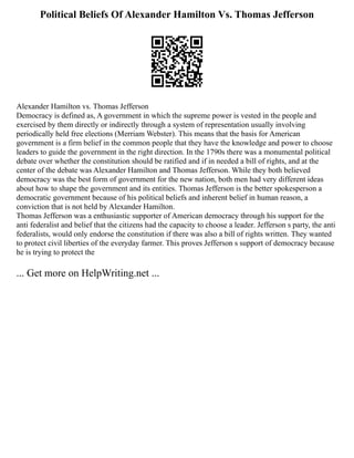 Political Beliefs Of Alexander Hamilton Vs. Thomas Jefferson
Alexander Hamilton vs. Thomas Jefferson
Democracy is defined as, A government in which the supreme power is vested in the people and
exercised by them directly or indirectly through a system of representation usually involving
periodically held free elections (Merriam Webster). This means that the basis for American
government is a firm belief in the common people that they have the knowledge and power to choose
leaders to guide the government in the right direction. In the 1790s there was a monumental political
debate over whether the constitution should be ratified and if in needed a bill of rights, and at the
center of the debate was Alexander Hamilton and Thomas Jefferson. While they both believed
democracy was the best form of government for the new nation, both men had very different ideas
about how to shape the government and its entities. Thomas Jefferson is the better spokesperson a
democratic government because of his political beliefs and inherent belief in human reason, a
conviction that is not held by Alexander Hamilton.
Thomas Jefferson was a enthusiastic supporter of American democracy through his support for the
anti federalist and belief that the citizens had the capacity to choose a leader. Jefferson s party, the anti
federalists, would only endorse the constitution if there was also a bill of rights written. They wanted
to protect civil liberties of the everyday farmer. This proves Jefferson s support of democracy because
he is trying to protect the
... Get more on HelpWriting.net ...
 
