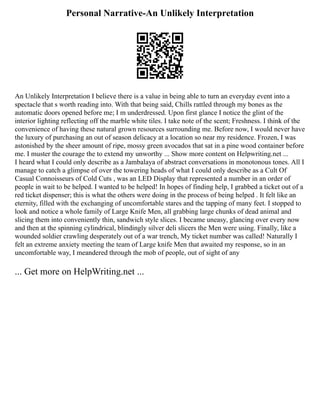 Personal Narrative-An Unlikely Interpretation
An Unlikely Interpretation I believe there is a value in being able to turn an everyday event into a
spectacle that s worth reading into. With that being said, Chills rattled through my bones as the
automatic doors opened before me; I m underdressed. Upon first glance I notice the glint of the
interior lighting reflecting off the marble white tiles. I take note of the scent; Freshness. I think of the
convenience of having these natural grown resources surrounding me. Before now, I would never have
the luxury of purchasing an out of season delicacy at a location so near my residence. Frozen, I was
astonished by the sheer amount of ripe, mossy green avocados that sat in a pine wood container before
me. I muster the courage the to extend my unworthy ... Show more content on Helpwriting.net ...
I heard what I could only describe as a Jambalaya of abstract conversations in monotonous tones. All I
manage to catch a glimpse of over the towering heads of what I could only describe as a Cult Of
Casual Connoisseurs of Cold Cuts , was an LED Display that represented a number in an order of
people in wait to be helped. I wanted to be helped! In hopes of finding help, I grabbed a ticket out of a
red ticket dispenser; this is what the others were doing in the process of being helped . It felt like an
eternity, filled with the exchanging of uncomfortable stares and the tapping of many feet. I stopped to
look and notice a whole family of Large Knife Men, all grabbing large chunks of dead animal and
slicing them into conveniently thin, sandwich style slices. I became uneasy, glancing over every now
and then at the spinning cylindrical, blindingly silver deli slicers the Men were using. Finally, like a
wounded soldier crawling desperately out of a war trench, My ticket number was called! Naturally I
felt an extreme anxiety meeting the team of Large knife Men that awaited my response, so in an
uncomfortable way, I meandered through the mob of people, out of sight of any
... Get more on HelpWriting.net ...
 