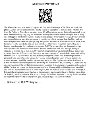 Analysis of Proverbs 31
The Worthy Woman; what a title. Everyone who has some knowledge of the Bible has heard this
phrase. Almost anyone can name some catchy phrase or saying that is from the Bible whether it is
from the Psalms or Proverbs or any other book. We all know those verses that tend to get stuck in our
mind. However catchy they may be, unless one actually comes to an understanding of what is being
said and applies it to their lives, these catchy phrases can just be surface knowledge. Every Christian
can get caught in that trap. When someone is considering a Bible passage they should try to learn
everything they can about that passage; any background information, what certain words mean, who
the author is. The knowledge one can gain from the ... Show more content on Helpwriting.net ...
Lemuel s mother asks, An excellent wife who can find? The verses following that question give
descriptions of this most excellent wife that it seems nobody can find. This passage is not just
speaking to women, but to men also. Obviously, Lemuel s mother was talking to him, a man, when
speaking these words. Most people these days see it as a passage of characteristics women should try
to mirror. Not to say that that is not true, but this passage can also be read by men to give them a
picture of what kind of a godly woman they should be searching for. Many of these qualities the
woman possesses would be good for the man to possess too. The English word virtue is what most
Bibles have translated the original word describing this woman into. But, according to Greenstone the
original meaning of the word contains much more meaning. It denotes energy, capacity, and goodness
(333). The first six verses, starting with verse ten, have this overall idea of her home and household
and how she handles the needs of it. She is so good, that her worth is more valuable than rubies (KJV).
Rubies today are expensive, so they had to be much more expensive in the days that this was written.
So, basically she is priceless (v. 10). Verse 11 brings the husband into context stating that he trusts her
so much that he knows he will never lack gain. It does not just say that her husband
... Get more on HelpWriting.net ...
 