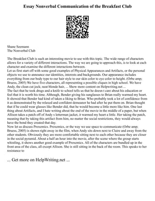 Essay Nonverbal Communication of the Breakfast Club
Shane Seemann
The Nonverbal Club
The Breakfast Club is such an interesting movie to use with this topic. The wide range of characters
allows for a variety of different interactions. The way we are going to approach this, is to look at each
character and examine the different interactions between.
Let us first start off with some good examples of Physical Appearances and Artifacts, or the personal
objects we use to announce our identities, interests and backgrounds. Our appearance includes
everything from our body type to our hair style to our skin color to eye color to height. (Orbe amp;
Bruess, 2005) We have five characters, all representing a possible cliques in high school. We have
Andy, the clean cut jock; neat blonde hair, ... Show more content on Helpwriting.net ...
The fact that he took drugs and a knife to school tells us that he doesn t care about his education or
feel that it is worth his time. Although, Bender giving his sunglasses to Brian really warmed my heart.
It showed that Bender had kind of taken a liking to Brian. Who probably took a lot of confidence from
it as demonstrated by the relaxed and confident demeanor he had after he put them on. Brian thought
that if he could wear glasses like Bender did, that he would become a little more like him. One last
thing about Artifacts, and I hate writing about the end of the movie in the middle of a paper, but when
Allison takes a patch off of Andy s letterman jacket, it warmed my heart a little. Her taking the patch,
meaning that by taking this artifact from him, no matter the social restrictions, they would always
have the bond they created that day.
Now let us discuss Proxemics. Proxemics, or the way we use space to communicate (Orbe amp;
Bruess, 2005) is shown right away in the film, when Andy sits down next to Claire and away from the
other students. Obviously they are more comfortable sitting next to each other because they are closer
in the social pyramid. About a half an hour into the movie, after the scene where the group starts
whistling, it shows another good example of Proxemics. All of the characters are bundled up in the
front area of the class, all except Allison. She is still sitting in the back of the room. This speaks to her
resistance to
... Get more on HelpWriting.net ...
 