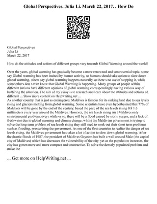 Global Perspectives. Julia Li. March 22, 2017. . How Do
Global Perspectives
Julia Li
March 22, 2017
How do the attitudes and actions of different groups vary towards Global Warming around the world?
Over the years, global warming has gradually become a more renowned and controversial topic, some
say Global warming has been incited by human activity, so humans should take action to slow down
global warming, others say global warming happens naturally so there s no use of stopping it, while
some others don t even know that Global Warming is happening. Many groups of people within
different nations have different opinions of global warming correspondingly having various way of
buffering the situation. The aim of my essay is to research and learn about the attitudes and actions of
different ... Show more content on Helpwriting.net ...
As another country that is just as endangered, Maldives is famous for its sinking land due to sea levels
rising and glaciers melting from global warming. Some scientists have even hypothesized that 77% of
Maldives will be gone by the end of the century, based the pace of the sea levels rising 0.8 1.6
millimeters every year around the Maldives. However, the sea levels rising isn t Maldives only
environmental problem, every while or so, there will be a flood caused by storm surges, and a lack of
freshwater due to global warming and climate change; whilst the Maldivian government is trying to
solve the long term problem of sea levels rising they still need to work out their short term problems
such as flooding, pressurizing the government. As one of the first countries to realize the danger of sea
levels rising, the Maldives government has taken a lot of action to slow down global warming. After
the drastic floods of 1987, the president of Maldives Gayoom has built a wall around Male (the capital
city of Maldives) which has decreases the vulnerability of the city, yet as the population increases, the
city has gotten more and more compact and unattractive. To solve the densely populated problem and
make the
... Get more on HelpWriting.net ...
 