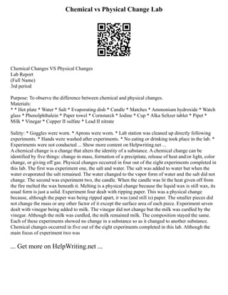 Chemical vs Physical Change Lab
Chemical Changes VS Physical Changes
Lab Report
(Full Name)
3rd period
Purpose: To observe the difference between chemical and physical changes.
Materials:
* * Hot plate * Water * Salt * Evaporating dish * Candle * Matches * Ammonium hydroxide * Watch
glass * Phenolphthalein * Paper towel * Cornstarch * Iodine * Cup * Alka Seltzer tablet * Pipet *
Milk * Vinegar * Copper II sulfate * Lead II nitrate
Safety: * Goggles were worn. * Aprons were worn. * Lab station was cleaned up directly following
experiments. * Hands were washed after experiments. * No eating or drinking took place in the lab. *
Experiments were not conducted ... Show more content on Helpwriting.net ...
A chemical change is a change that alters the identity of a substance. A chemical change can be
identified by five things: change in mass, formation of a precipitate, release of heat and/or light, color
change, or giving off gas. Physical changes occurred in four out of the eight experiments completed in
this lab. The first was experiment one, the salt and water. The salt was added to water but when the
water evaporated the salt remained. The water changed to the vapor form of water and the salt did not
change. The second was experiment two, the candle. When the candle was lit the heat given off from
the fire melted the wax beneath it. Melting is a physical change because the liquid wax is still wax, its
usual form is just a solid. Experiment four dealt with ripping paper. This was a physical change
because, although the paper was being ripped apart, it was (and still is) paper. The smaller pieces did
not change the mass or any other factor of it except the surface area of each piece. Experiment seven
dealt with vinegar being added to milk. The vinegar did not change but the milk was curdled by the
vinegar. Although the milk was curdled, the milk remained milk. The composition stayed the same.
Each of these experiments showed no change in a substance so as it changed to another substance.
Chemical changes occurred in five out of the eight experiments completed in this lab. Although the
main focus of experiment two was
... Get more on HelpWriting.net ...
 